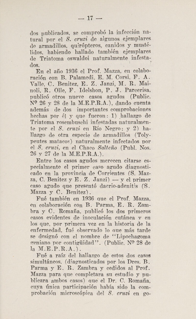 dos publicados, se comprobó la infección na¬ tural por el S. criizi de algunos ejemplares de armadillos, quirópteros, cánidos y musté- lidos, habiendo hallado también ejemplares de Triatoma oswaldoi naturalmente infesta¬ dos. . ' En el año 1936 el Prof. Mazza, en colabo¬ ración con B. Palamedi, E. M. Corsi, F. A. Valle, C. Benitez, E. Z. Janzi, M. B. Mai- noli, R. Olle, F. Idelshon, P. J. Parcerisa, publicó otros nueve casos agudos (Public. 26 y 28 de la M.E.P.R.A.), dando cuenta además de dos importantes comprobaciones hechas por él y que fueron: 1) hallazgo de Triatoma rosembuschi infestadas naturalmen¬ te por el S. cruzi en Río Negro; y 2) ha¬ llazgo de otra especie de armadillos (Toly- peutes matacos) naturalmente infectados por el S. cruzi, en el Chaco SaMeño (Publ. Nos. 26 y 27 de la M.E.P.R.A.). Entre los casos agudos merecen citarse es¬ pecialmente el primer ca«o agudo diagnosti¬ cado en la provincia de Corrientes (S. Maz¬ za, C. Benitez y E. Z. Janzi) — y el primer caso agudo que presentó dacrio-adenitis (S. Mazza y C. Benitez). Fué también en 1936 oue el Prof. Mazza, en colaboración con B. Parma, E. R. Zam¬ bra y C. Romaña, publicó los dos primeros casos evidentes de inoculación cutánea y en los que, por primera vez en la historia de la enfermedad, fué observado lo oue más tarde se designó con el nombre de ‘‘Lipochagoma geniano por contigüidad”. (Public. N^ 28 de la M.E.P.R.A.). Fué a raíz del hallazgo de estos dos casos simultáneos, (diagnosticados por los Dres. B. Parma y E. R. Zambra y cedidos al Prof. Mazza para que completara su estudio y pu¬ blicara ambos casos) que el Dr. C. Romaña, cuya única participación había sido la com¬ probación microscópica del S. cruzi en go-