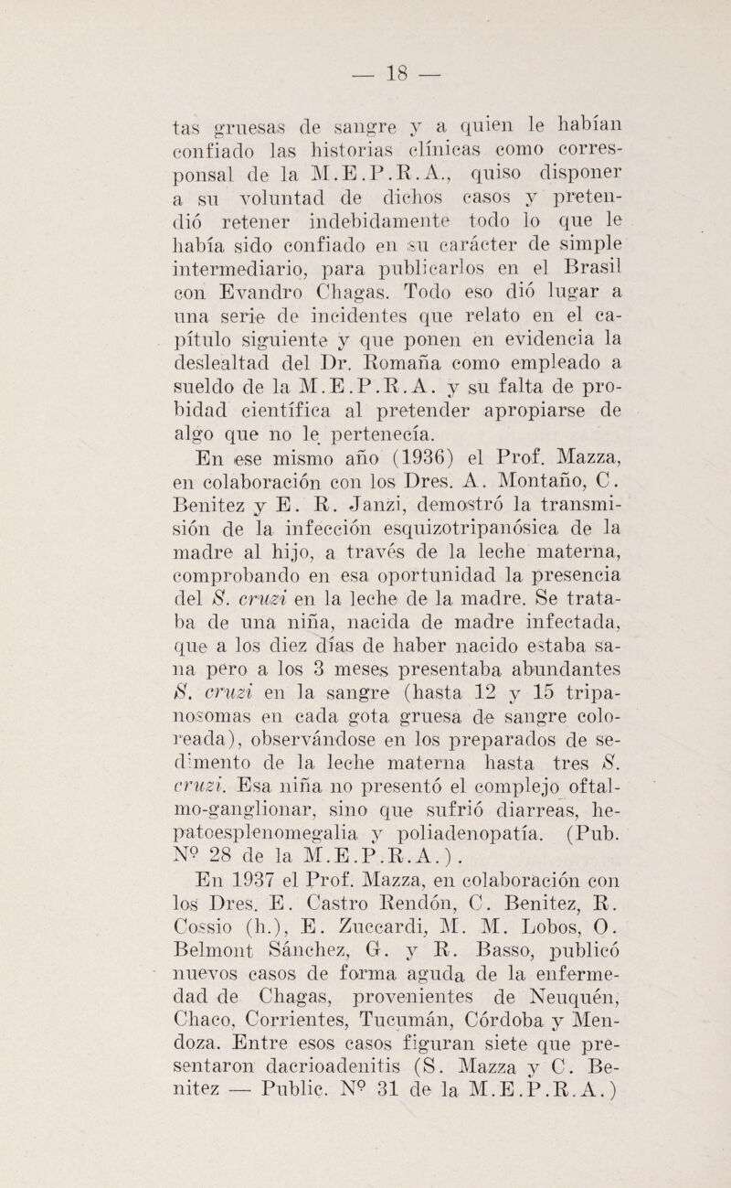 tas gruesas de sangre y a quien le habían confiado las historias clínicas como corres¬ ponsal de la M.E .]\R. A., quiso disponer a su voluntad de dichos casos y preten¬ dió retener indehidamente todo lo que le liabía sido confiado en ;sn carácter de simple intermediario, para publicarlos en el Brasil con Evandro Chagas. Todo eso dio lugar a una serie de incidentes que relato en el ca¬ pítulo siguiente y que ponen en evidencia la deslealtad del I)r. Komaña como empleado a sueldo de la M.E.P.R.A. y su falta de pro¬ bidad científica al pretender apropiarse de algo que no le pertenecía. En ese mismo año (1936) el Prof. Mazza, en colaboración con los Dres. A. Montaño, C. Benitez y E. R. Janzi, demostró la transmi¬ sión de la infección esquizotripanósica de la madre al hijo, a través de la leche materna, comprobando en esa oportunidad la presencia del S. cruzi en la leche de la madre. Se trata¬ ba de una niña, nacida de madre infectada, que a los diez días de haber nacido estaba sa¬ na pero a los 3 meses presentaba abundantes S, cruzi en la sangre (hasta 12 y 15 tripa- nosomas en cada gota gruesa de sangre colo¬ reada), observándose en los preparados de se¬ dimento de la leche materna hasta tres S. cruzi. Esa niña no presentó el complejo oftal- mo-ganglionar, sino que sufrió diarreas, he- patoesplenomegalia v poliadenopatía. (Pub. N9 28 de la M.E.p\r.A.) . En 1937 el Prof. Mazza, en colaboración con los Dres. E. Castro Rendón, C. Benitez, R. Cossio (h.), E. Zuccardi, M. M. Lobos, O. Belmont Sánchez, G. y R. Basso, iDublicó nuevos casos de forma aguda de la enferme¬ dad de Chagas, provenientes de Neuquén, Chaco, Corrientes, Tucumán, Córdoba y Men¬ doza. Entre esos casos figuran siete que pre¬ sentaron dacrioadenitis (S. Mazza y C. Be¬ nitez — Public. 31 de la M.E.P.R.A.)