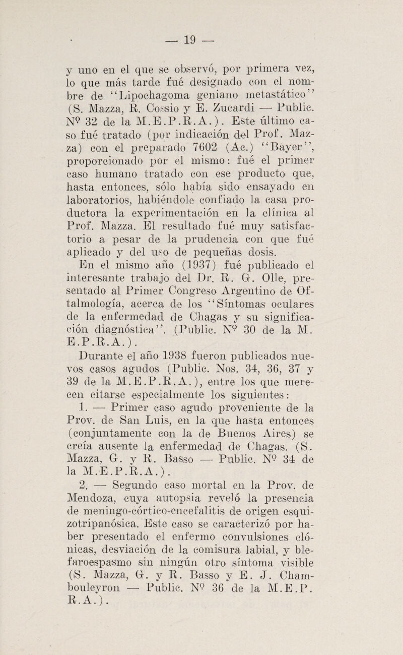 y uno en el que se obiservó, por primera vez, lo que más tarde fué designado con el nom¬ bre de ‘'Lipocliagoma geniano metastático” (S. Mazza, R. Coissio y E. Zucardi — Public. 32 de la M.E.P.R.A.). Este último ca¬ so fué tratado (por indicación del Prof. Maz- za) con el preparado 7602 (Ac.) ‘‘Bayer”, proporcionado por el mismo: fué el primer caso liumano tratado con ese producto que, hasta entonces, sólo había sido ensayado en laboratorios, habiéndole confiado la casa pro¬ ductora la experimentación en la clínica al Prof. Mazza. El resultado fué muy satisfac¬ torio a pesar de la prudencia con que fué aplicado y del uso de pequeñas dosis. En el mismo año (1937) fué publicado el interesante trabajo del Dr. R. G. Olle, pre¬ sentado al Primer Congreso Argentino de Of¬ talmología, acerca de los ‘^Síntomas oculares de la enfermedad de Cliagas y su significa¬ ción diagnóstica’'. (Public. 30 de la M. E.P.R.A.). Durante el año 1938 fueron publicados nue¬ vos casos agudos (Public. Nos. 34, 36, 37 y 39 de la M.E.P.R.A.), entre los que mere¬ cen citarse especialmente los siguientes: 1. — Primer caso agudo proveniente de la Prov. de San Luis, en la que hasta entonces (conjuntamente con la de Buenos Aires) se creía ausente la enfermedad de Chagas. (S. Mazza, G. y R. Basso — Public. N9 34 de la M.E.P.R.A.). 2. — Segundo caso mortal en la Prov. de Mendoza, cuya autopsia reveló la presencia de meningo-córtico-encefalitis de origen esqui- zotripanósica. Este caso se caracterizó por ha¬ ber presentado el enfermo convulsiones cló¬ nicas, desviación de la comisura labial, y ble- faroespasmo sin ningún otro síntoma visible (S. Mazza, G. y R. Basso y E. J. Cham- bouleyron — Public. 36 de la M.E.P. R.A.).