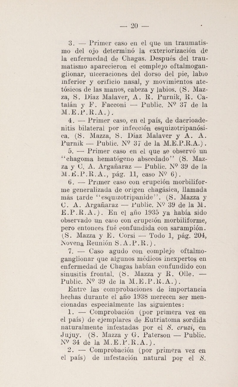 3. — Primer caso en el que un traumatis¬ mo del ojo determinó la exteriorización de la enfermedad de Chagas. Después del trau¬ matismo aparecieron el complejo oftalmogan- glionar, ulceraciones del dorso del pie, labio inferior y orificio nasal, y movimientos ate- tósicos de las manos, cabeza y labios. (S. Maz- za, S. Díaz Malaver, A. R. Purnik, R. Ca¬ talán y F. Facconi — Public. N° 37 de la M.E.P.R.A.). 4. — Primer caso, en el país, de dacrioade- nitis bilateral por infección esquizotripanósi- ca. (!S. Mazza, S. Díaz Malaver y A. A. Purnik — Public. N*? 37 de la M.E.P.R.A.) . 5. —• Primer caso en el que se observó un ‘^chagoma hematógeno abscedado” (S. Maz¬ za y C. A. Argañaraz — Public. N° 39 de la M.E.P.R.A., pág. 11, caso N° 6). 6. — Primer caso con erupción morbiiifor- me generalizada de origen cliagásica, llamada más tarde ‘ ‘ esquizotripanide'C (S. Mazza y C. A. Argañaraz —■ Public. N*? 39 de la M. E.P.R.A.). En el año 1935 ya había sido observado un caso con erupción morbiliforme, pero entonces fué confundida con sarampión. tS. Mazza y E. Corsi — Todo 1, pág. 204, ]N ovena Reunión S. A. P. R.). 7. — Caso agudo con complejo oftalmo- ganglionar que algunos médicos inexpertos en enfermedad de dragas habían confundido con sinusitis frontal. (!S. Mazza y R. Olle. — Public. 39 de la M.E.P.R.A.). Entre las comprobaciones de importancia hechas durante el año 1938 merecen ser men¬ cionadas especialmente las siguientes: 1. — Comprobación (por primera vez en el país) de ejemplares de Eutriatoma sórdida naturalmente infestadas por el 8. cruzi, en Jujuy. (S. Mazza y G. Paterson — Public. NV 34 de la M.E.P.R.A.). 2. — Comprobación (por primera vez en el país) de infestación natural por el 8.