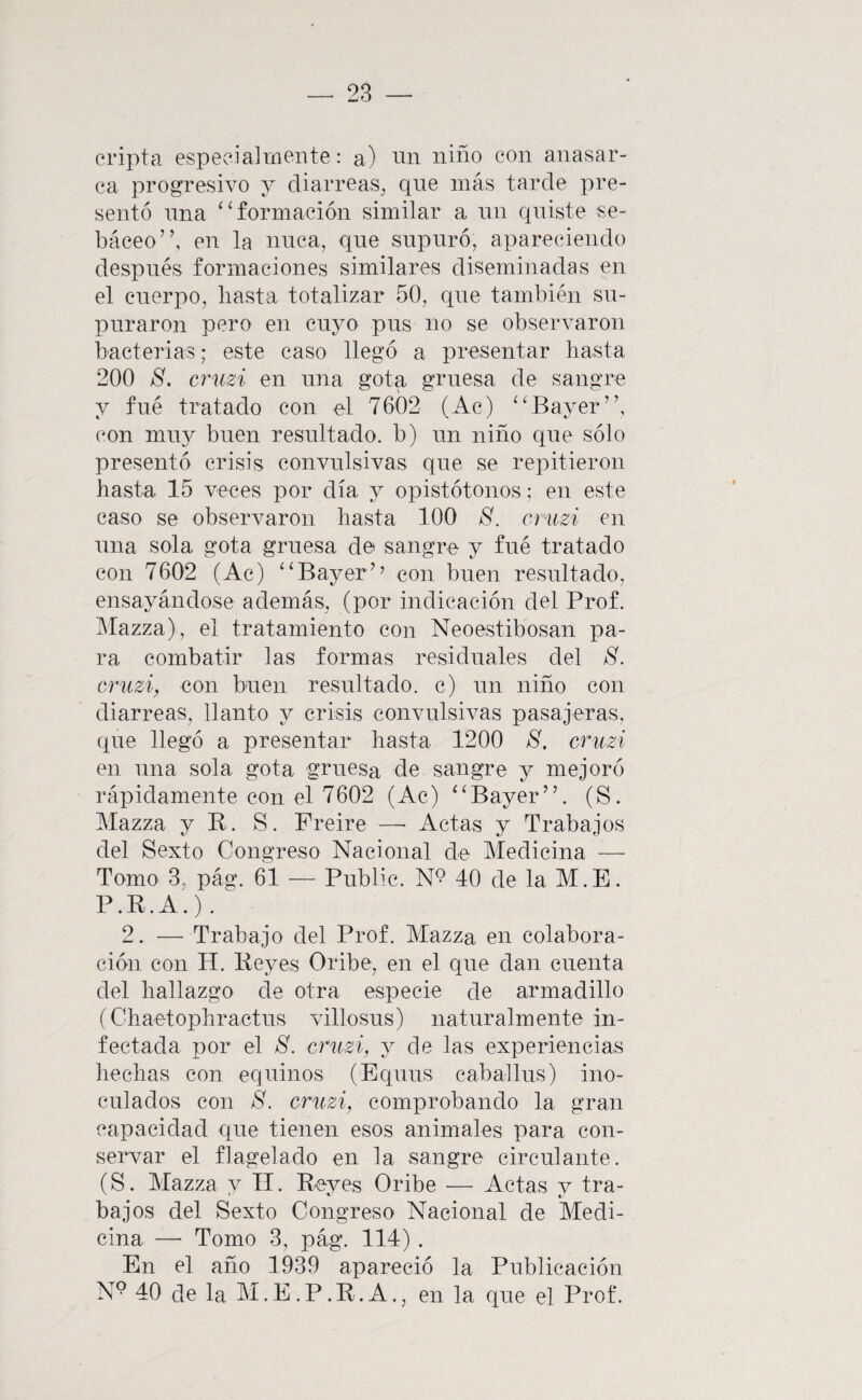 cripta especialmente: a) vin niño con anasar¬ ca progresivo y diarreas, que más tarde pre¬ sentó nna ‘^formación similar a un quiste se¬ báceo”, en la nuca, qne snpnró, apareciendo después formaciones similares diseminadas en el cuerpo, basta totalizar 50, qne también su¬ purar on pero en cuyo pns no se observaron bacterias; este caso llegó a presentar basta 200 8, cruzi en nna gota gruesa de sangre y filé tratado con el 7602 (Ac) ‘fBayer”, (‘on mii}^ buen resultado, b) nn niño qne sólo presentó crisis convulsivas qne se repitieron basta 15 veces por día y opistótonos; en este caso se observaron basta 100 8. cruzi en nna sola gota gruesa de sangre y fné tratado con 7602 (Ac) ‘‘Bayer’’ con buen resultado, ensayándose además, (por indicación del Prof. Mazza), el tratamiento con Neoestibosan pa¬ ra combatir las formas residuales del 8. cruzi, con buen resiiltado. c) iin niño con diarreas, llanto y crisis convulsivas pasajeras, que llegó a presentar hasta 1200 8. cruzi en nna sola gota gruesa de sangre y mejoró rápidamente con el 7602 (Ac) “Bayer”. (S. Mazza y R. S. Freiré —■ Actas y Trabajos del Sexto Congreso Nacional de Medicina — Tomo 3. pág. 61 — Public. N*? 40 de la M.E. P.R.A.). 2. — Trabajo del Prof. Mazza en colabora¬ ción con H. Reyes Oribe, en el que dan cuenta del hallazgo de otra especie de armadillo (Chaetopbractus villosus) naturalmente in¬ fectada por el 8. cruzi, y de las experiencias hechas con equinos (Equus caballus) ino¬ culados con 8. cruzi, comprobando la gran capacidad que tienen esos animales para con¬ servar el flagelado en la sangre circulante. (S. Mazza y H. Reyes Oribe — Actas y tra¬ bajos del Sexto Congreso Nacional de Medi¬ cina — Tomo 3, pág. 114). En el año 1939 apareció la Publicación N® 40 de la M.E.P.R.A., en la que el Prof.