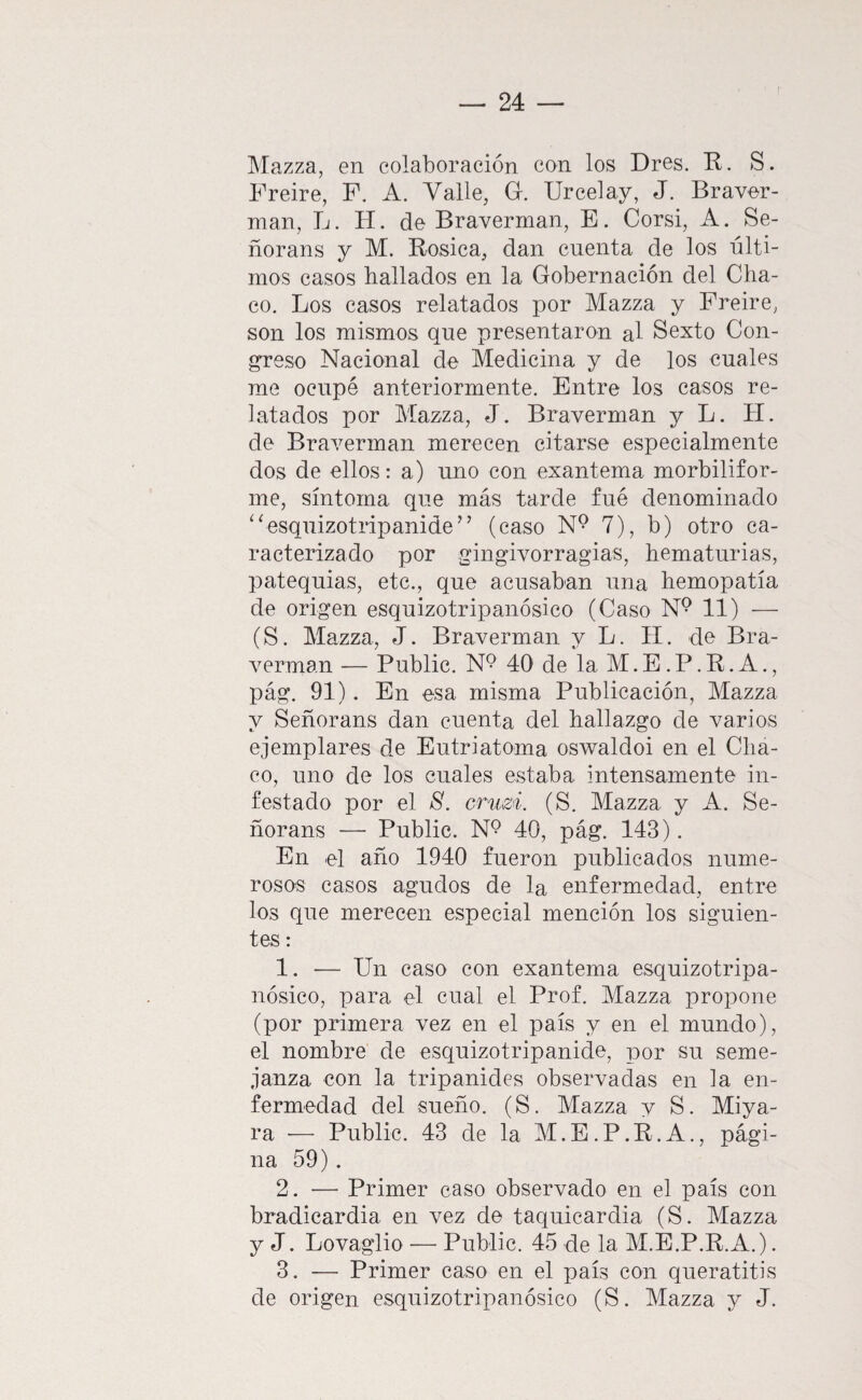 I\Iazza, en colaboración con los Dres. R. S. Freire, F. A. Valle, G. Urcelay, J. Braver- nian, L. H. de Braverman, E. Corsi, A. Se- ñorans y M. Rosica, dan cuenta de los últi¬ mos casos hallados en la Gobernación del Cha¬ co. Los casos relatados por Mazza y Freire, son los mismos que presentaron al Sexto Con¬ greso Nacional de Medicina y de los cuales rae ocupé anteriormente. Entre los casos re¬ latados por Mazza, J. Braverman y L. H. de Braverman merecen citarse especialmente dos de ellos: a) uno con exantema morbilifor¬ ine, síntoma que más tarde fué denominado ‘^esquizotripanide’’ (caso 7), b) otro ca¬ racterizado por gingivorragias, hematurias, patequias, etc., que acusaban una hemopatía de origen esquizotripanósico (Caso N® 11) — (S. Mazza, J. Braverman y L. H. de Bra¬ verman — Public. N9 40 de la M. E. P. R. A., pág. 91). En esa misma Publicación, Mazza y Señorans dan cuenta del hallazgo de varios ejemplares de Eutriatoma oswaldoi en el Cha¬ co, uno de los cuales estaba intensamente in¬ festado por el 8. cTuzi. (S. Mazza y A. Se- ñorans — Public. 40, pág. 143). En el año 1940 fueron publicados nume¬ rosos casos agudos de la enfermedad, entre los que merecen especial mención los siguien¬ tes : 1. — Un caso con exantema esquizotripa¬ nósico, para el cual el Prof. Mazza propone (por primera vez en el país y en el mundo), el nombre de esquizotripanide, por su seme¬ janza con la tripanides observadas en la en¬ fermedad del sueño. (S. Mazza y S. Miya- ra — Public. 43 de la M.E.P.R.A., pági¬ na 59). 2. — Primer caso observado en el país con bradicardia en vez de taquicardia (S. Mazza y J. Lovaglio •— Public. 45 de la M.E.P.R.A.). 3. — Primer caso en el país con queratitis de origen esquizotripanósico (S. Mazza y J.