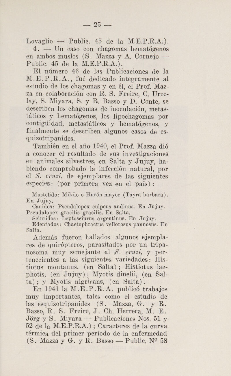 Lovaglio — Public. 45 de la M.E.P.K.A.). 4. — Un caso con chagomas bematógenos en ambos muslos (S. Mazza y A. Cornejo — Public. 45 de la M.B.P.R.A.). El número 46 de las Publicaciones de la M. E. P. R. A., fué dedicado íntegramente al estudio de los chagomas y en él, el Prof. Maz¬ za en colaboración con R. S. Preire, C. Urce- lay, S. Miyara, S. y R. Basso y D. Conte, se describen los chagomas de inoculación, metas- táticos y hematógenos, los lipochagomas por contigüidad, metastáticos y hematógenos, y finalmente se describen algunos casos de es- quizotripanides. También en el año 1940, el Prof. Mazza dió a conocer el resultado de sus investigaciones en animales silvestres, en Salta y Jujuy, ha¬ biendo comprobado la infección natural, por el S. cruzi, de ejemplares de las siguientes especies: (por primera vez en el país): Mustelido: Mikilo o Hurón mayor (Tayra barbara). En Jujuy. Cánidos: Pseudalopex culpeus andinus. En Jujuy. Pseudalopex gracilis gracilis. En Salta. Sciuridos; Leptosciurus argentinus. En Jujuy. Edentados: Chaetophractu's vellorosus pannosus. En Salta. Además fueron hallados algunos ejempla¬ res de quirópteros, parasitados por un tripa- nosoma muy semejante al oruzi, y per¬ tenecientes a las siguientes variedades: His- tiotus montanus, (en Salta) ; Histiotus lae- photis, (en Jujuy) ; Myotis dinelii, (en Sal¬ ta) ; y Myotis nigricans, (en Salta). En 1941 la M. E. P. R. A. publicó trabajos muy importantes, tales como el estudio de las esquizotripanides (S. Mazza, G. y R. Basso, R. S. Freiré, J. Ch. Herrera, M. E. Jorg y S. Miyara — Publicaciones Nos. 51 y 52 de la M.E.P.R.A.) ; Caracteres de la curva térmica del primer período de la enfermedad (S. Mazza y G. y R. Basso — Public, N° 58