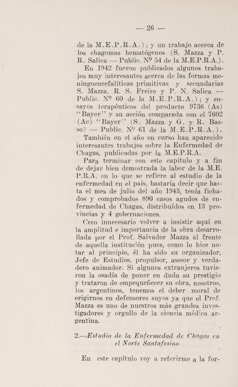 de ]a M.E.P.R.A.) ; y un trabajo acerca de los chagomas hematógenos (S. Mazza y P. R. Salica — Public. 54 de la M.E.P.R.A.). En 1942 fueron publicados algunos traba¬ jos muy interesantes acerca de las formas rne- ningoencefalíticas primitivas y secundarias S. Mazza, R. S. Preire y P. N. >Salica — Public. 60 de la M.E.P.R.A.); y en¬ sayos terapéuticos del producto 9736 (As) ^^Ba3’'er’’ y su acción comparada con el '7602 (Ac) ‘^Bayer’’ (S. Mazza y G. y R. Bas- so) — Public. N9 61 de la M.E.P.R.A.). También en el año en curso lian aparecido interesantes trabajos sobre la Enfermedad de Chagas, publicadas por la M.E.P.R.A. Para terminar con este capítulo y a fin de dejar bien demostrada la labor de la M.E. P.R.A. en lo que se refiere al estudio de la enfermedad en el país, bastaría decir que has¬ ta el mes de julio del año 1943, tenía ficha¬ dos y comprobados 890 casos agudos de en¬ fermedad de Chagas, distribuidos en 13 pro¬ vincias y 4 gobernaciones. Creo innecesario volver a insistir aquí en la amplitud e importancia de la obra desarro¬ llada por el Prof. Salvador Mazza al frente de aquella institución pues, como lo hice no¬ tar al principio, él ha sido su organizador. Jefe de Estudios, propulsor, asesor y verda¬ dero animador. Si algunos extranjeros tuvie¬ ron la osadía de poner en duda su prestigio y trataron de empequeñecer su obra, nosotros, los argentinos, tenemos el deber moral de erigirnos en defensores suyos ya que el Prof. Mazza es uno de nuestros más grandes inves- tigadoreis y orgullo de la ciencia médica ar¬ gentina. r 2.—Estudio de la Enfermedad de Chagas em el Norte Santafesino \ En este capítulo voy a referirme a la for-