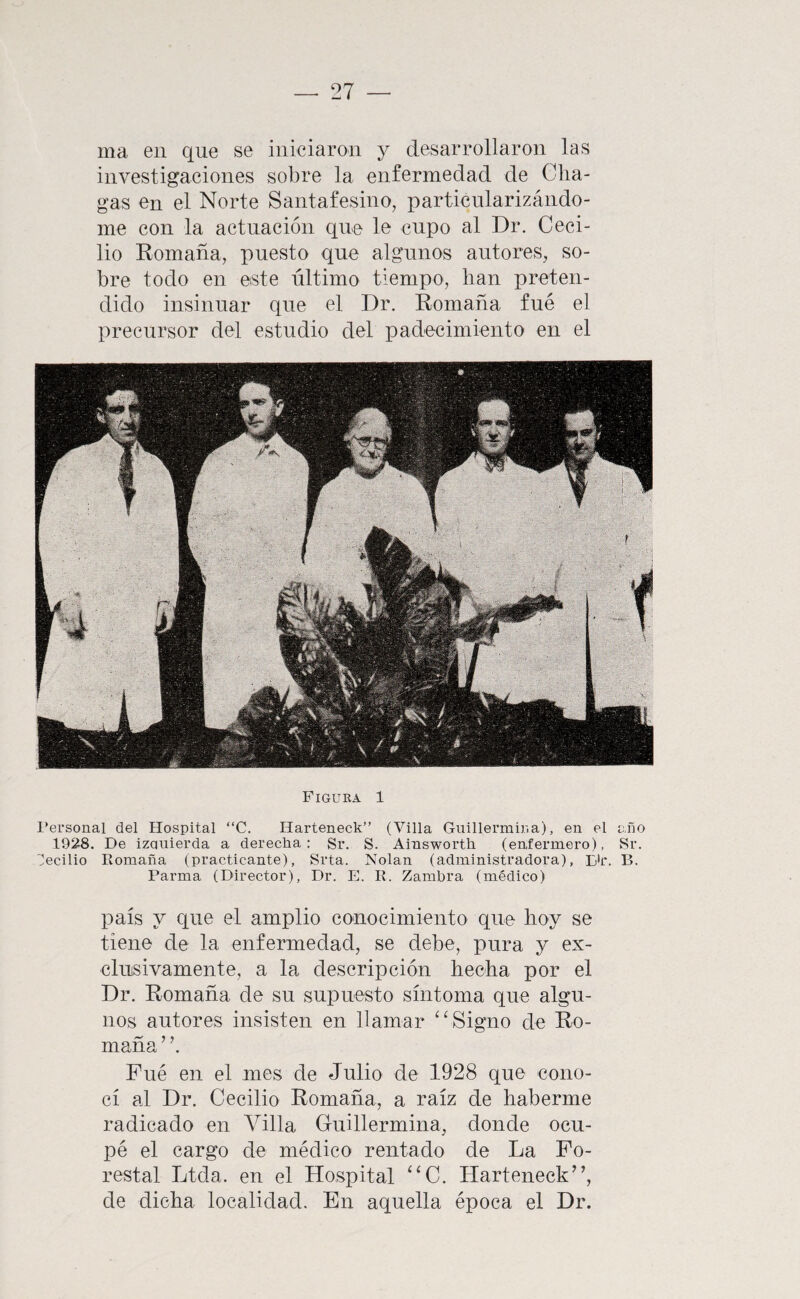 ma en que se iniciaron y desarrollaron las investigaciones sobre la enfermedad de Cha- gas en el Norte Santafesino, particularizándo¬ me con la actuación que le cupo al Dr, Ceci¬ lio Eomaña, puesto que algunos autores, so¬ bre todo en este último tiempo, lian preten¬ dido insinuar que el Dr. Eomaña fue el precursor del estudio del padecimiento en el Figura 1 l’ersonal del Hospital “C. Harteneck” (Villa Guillermiria), en el año 1928. De izQuierda a derecha: Sr. S. Ainsworth (enfermero), Sr. 'jecilio Romaña (practicante), Srta. Nolan (administradora), Dir. B. Parma (Director), Dr. E. R. Zambra (médico) país y que el amplio conocimiento que hoy se tiene de la enfermedad, se debe, pura y ex¬ clusivamente, a la descripción hecha por el Dr. Romaña de su supuesto síntoma que algu¬ nos autores insisten en llamar Signo de Ro¬ maña ’ ’. Fue en el mes de Julio de 1928 que cono¬ cí al Dr. Cecilio Romaña, a raíz de haberme radicado en Villa Guillermina, donde ocu¬ pé el cargo de médico rentado de La Fo¬ restal Ltda. en el Hospital ‘‘C. Harteneck”, de dicha localidad. En aquella época el Dr.