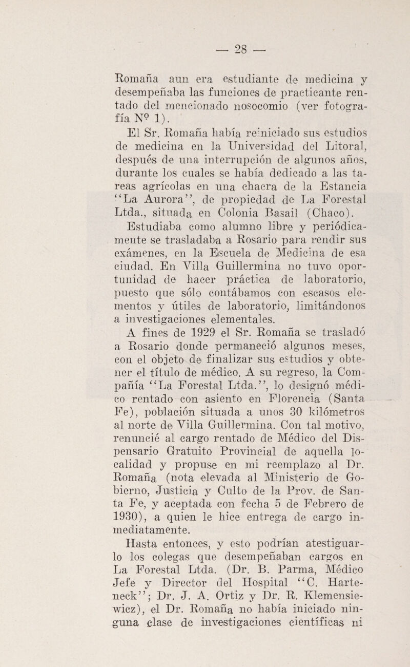 Komaña aun era estudiante de medicina y desempeñaba las funciones de practicante ren¬ tado del mencionado noisocomio (ver fotogra¬ fía 1). El Sr, Romaña liabía reiniciado sus estudios de medicina en la Universidad del Litoral, después de una interrupción de algunos años, durante los cuales se había dedicado a las ta¬ reas agrícolas en una chacra de la Estancia ‘‘La Aurora”, de propiedad do La Forestal Ltda., situada en Colonia Basail (Chaco). Estudiaba como alumno libre y periódica¬ mente se trasladaba a Rosario para rendir sus exámenes, en la Escuela de Medicina de esa ciudad. En Villa Guillermina no tuvo opor¬ tunidad de hacer práctica de laboratorio, puesto que sólo contábamos con escasos ele¬ mentos y útiles de laboratorio, limitándonos a investigaciones elementales. A fines de 1929 el Sr. Romaña se trasladó a Rosario donde permaneció algunos meses, con el objeto de finalizar sus estudios y obte¬ ner el título de médico. A su regreso, la Com¬ pañía “La Forestal Ltda.”, lo designó médi¬ co rentado con asiento en Florencia (Santa Fe), población situada a unos 30 kilómetros al norte de Villa Guillermina. Con tal motivo, renuncié al cargo rentado de Médico del Dis¬ pensario Gratuito Provincial de aquella lo¬ calidad y propuse en mi reemplazo al Dr. Romaña (nota elevada al Ministerio de Go¬ bierno, Justicia y Culto de la Prov. de San¬ ta Fe, y aceptada con fecha 5 de Febrero de 1930), a quien le hice entrega de cargo in¬ mediatamente. Hasta entonces, y esto podrían atestiguar¬ lo los colegas que desempeñaban cargos en La Forestal Ltda. (Dr. B. Parma, Médico Jefe y Director del Hospital “C. Harte- neck”; Dr. J. A. Ortiz y Dr. R. Klemensie- wicz), el Dr. Romaña no había iniciado nin¬ guna clase de investigaciones científicas ni