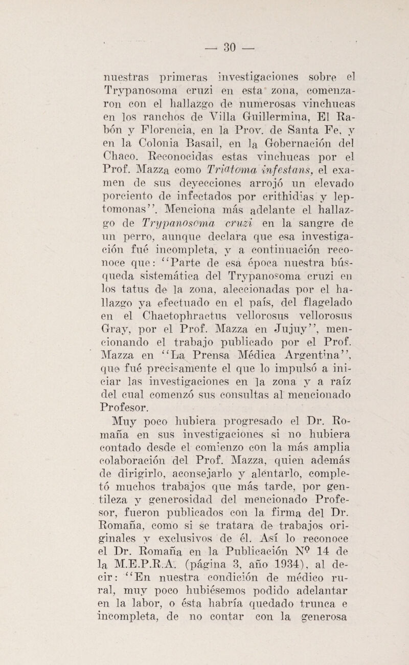 nuestras primeras investigaciones sobre el Trvpanosoma cruzi en esta zona, comenza¬ ron con el hallazgo de numerosas vinchucas en los ranchos de Villa Guillermina, El Ra¬ bón y Florencia, en la Prov. de Santa Fe, y en la Colonia Basad, en la Gobernación del Chaco. Reconocidas estas vinchucas por el Prof. Mazza como Trio,tama inféstame, el exa¬ men de sus deyecciones arrojó un elevado porciento de infectados por crithidias y lep- tomonas”. Menciona más adelante el hallaz¬ go de Trypanosomia cruzi en la sangre de un perro, aunque declara que esa investiga¬ ción fué incompleta, y a continuación reco¬ noce que: Parte de esa época nuestra bús¬ queda sistemática del Trypano^oma cruzi en los tatus de la zona, aleccionadas por el ha¬ llazgo ya efectuado en el país, del flagelado en el Chaetophractus vellorosus vellorosus Gray, por el Prof. Mazza en Jujuy’’, men¬ cionando el trabajo publicado por el Prof. Mazza en ‘‘La Prensa Médica Argentina”, que fué precisamente el que lo impulsó a ini¬ ciar las investigaciones en la zona y a raíz del cual comenzó sus consultas al mencionado Profesor. Muy poco hubiera progresado el ,Dr. Ro¬ mana en sus investigaciones si no hubiera contado desde el comienzo con la más amplia colaboración del Prof. Mazza, quien además de dirigirlo, aconsejarlo y alentarlo, comple¬ tó muchos trabajos que más tarde, por gen¬ tileza y generosidad del mencionado Profe¬ sor, fueron publicados con la firma del Dr. Romana, como si se tratara de trabajos ori¬ ginales y exclusivos de él. Así lo reconoce el Dr. Romana en la Publicación N® 14 de la M.E.P.R.A. (página 3, año 1934), al de¬ cir: “ En nuestra condición de médico ru¬ ral, muy poco hubiésemos podido adelantar en la labor, o ésta habría quedado trunca e incompleta, de no contar con la generosa