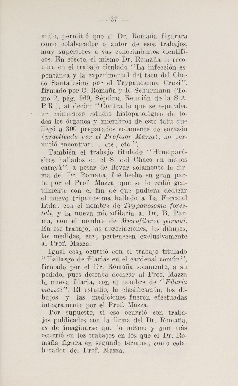 mulo, permitió que el Dr. Romaua figurara como colaborador o autor de esos trabajos, muy superiores a sus conocimientos científi¬ cos. En efecto, el mismo Dr. Romaña lo reco¬ noce en el trabajo titulado ‘‘La infección es¬ pontánea y la experimental del tatú del Cha¬ co Santafesino por el Trypanosoma Cruzi”, firmado por C. Romaña y R. Schurmann (To¬ mo 2, pág. 969, Séptima Reunión de la S.A. P.R,), al decir: “Contra lo que se esperaba, un minucioso estudio liistopatológico de to¬ dos los órganos y miembros de este tatú que llegó a 300 preparados solamente de corazón {practicado por el Profesor Mazza), no per¬ mitió encontrar... etc., etc.”. También el trabajo titulado “Hemopará- sltos hallados en el S. del Chaco en monos carayá”, a pesar de llevar solamente la fir¬ ma del Dr. Romaña, fué hecho en gran par¬ te por el Prof. Mazza, que se lo cedió gen¬ tilmente con el fin de que pudiera dedicar el nuevo tripanosoma hallado a La Forestal Ltda., con el nombre de Trypanosoma fores- tali, y la nueva microfilaria al Dr. B. Par- ma, con el nombre de Microfilaria parmai. En ese trabajo, las apreciaciones, los dibujos, las medidas, etc., pertenecen exclusivamente ai Prof. Mazza. Igual cosa ocurrió con el trabajo titulado “Hallazgo de filarlas en el cardenal común”, firmado por el Dr. Romaña solamente, a su pedido, pues deseaba dedicar al Prof. Mazza la nueva filarla, con el nombre de ‘‘Filaria mazzaP’. El estudio, la clasificación, los di¬ bujos y las mediciones fueron efectuadas íntegramente por el Prof. Mazza. Por supuesto, si eso ocurrió con traba¬ jos publicados con la firma del Dr. Romaña, es de imaginarse que lo mismo y aun más ocurrió en los trabajos en los que el Dr. Ro¬ maña figura en segundo término, como cola-’ borador del Prof. Mazza.