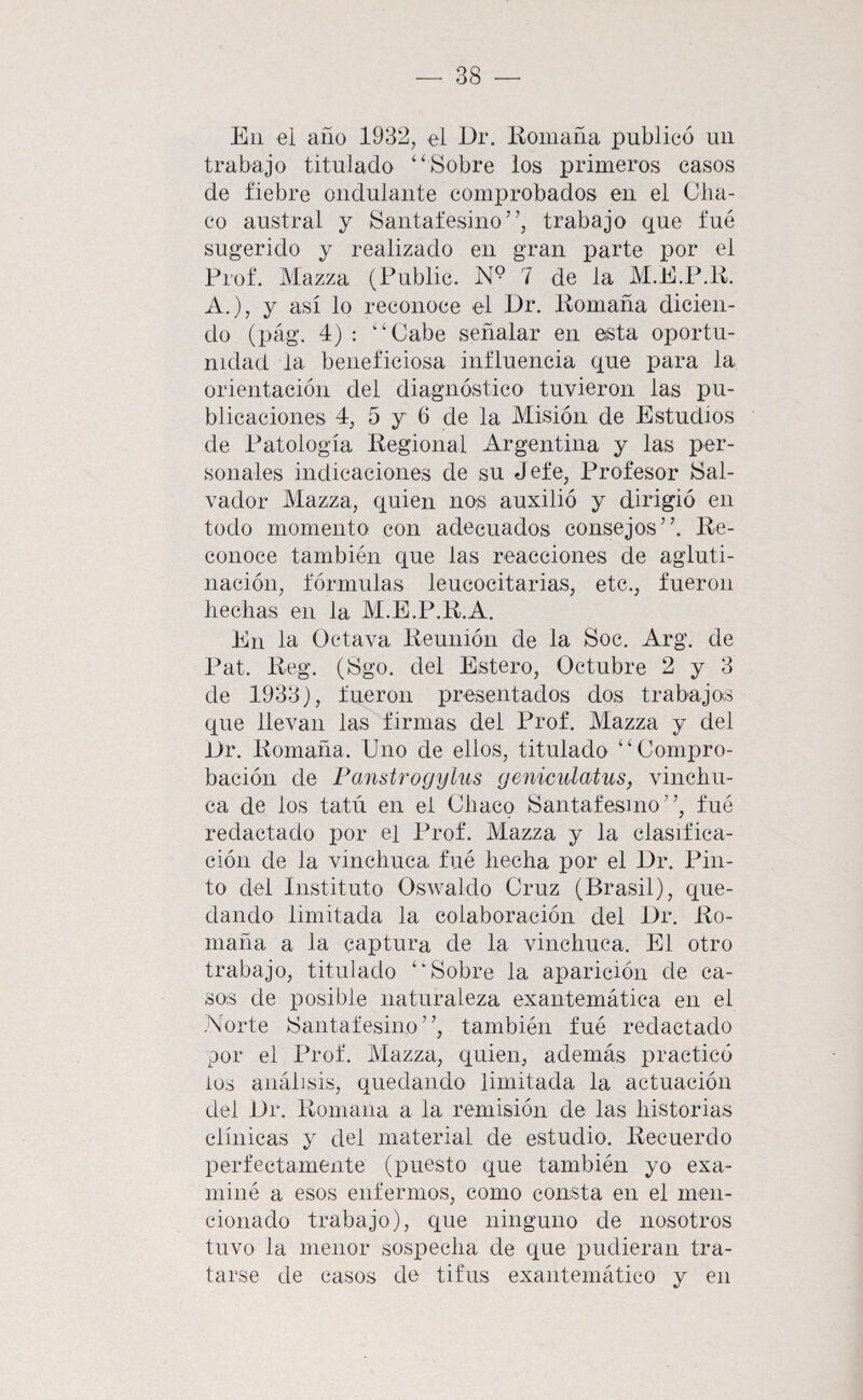 Eli ei año 1932, el Er. liomaña publicó un trabajo titulado ‘‘Sobre los primeros casos de fiebre ondulante comprobados en el Cha¬ co austral y Santafesino ”, trabajo que fué sugerido y realizado en gran parte por el Prof. Mazza (Public. N® 7 de la M.E.P.K. A.), y así lo reconoce el Dr. iiomaña dicien¬ do (pág. 4) : “Cabe señalar en esta oportu¬ nidad la beneficiosa influencia que para la orientación del diagnóstico tuvieron las pu¬ blicaciones 4, 5 y 6 de la Misión de Estudios de Patología Regional Argentina y las per¬ sonales indicaciones de su Jefe, Profesor Sal¬ vador Mazza, quien nos auxilió y dirigió en todo momento con adecuados consejos”. Re¬ conoce también que las reacciones de agluti¬ nación, fórmulas leucocitarias, etc., fueron hechas en la M.E.P.R.A. En la Octava Reunión de la Soc. Arg. de Pat. Reg. (Sgo. del Estero, Octubre 2 y 3 de 1933), fueron presentados dos trabajos que llevan las firmas del Prof. Mazza y del Or. Romaña. Uno de ellos, titulado “Compro¬ bación de Fanstrogylus geniculatus, vinchu¬ ca de los tatú en el Chaco Santafesmo”, fué redactado por el Prof. Mazza y la clasifica¬ ción de la vinchuca fué hecha por el Er. Pin¬ to del Instituto Oswaldo Cruz (Brasil), que¬ dando limitada la colaboración del Er. Ro¬ maña a la captura de la vinchuca. El otro trabajo, titulado “Sobre la aparición de ca¬ sos de posible naturaleza exantemática en el Norte Santafesino”, también fué redactado por ei Prof. Mazza, quien, además practicó ios análisis, quedando limitada la actuación del Er. Romana a la remisión de las historias clínicas y del material de estudio. Recuerdo perfectamente (puesto que también yo exa¬ miné a esos enfermos, como consta en el men¬ cionado trabajo), que ninguno de nosotros tuvo la menor sospecha de que pudieran tra¬ tarse de casos de tifus exantemático y en