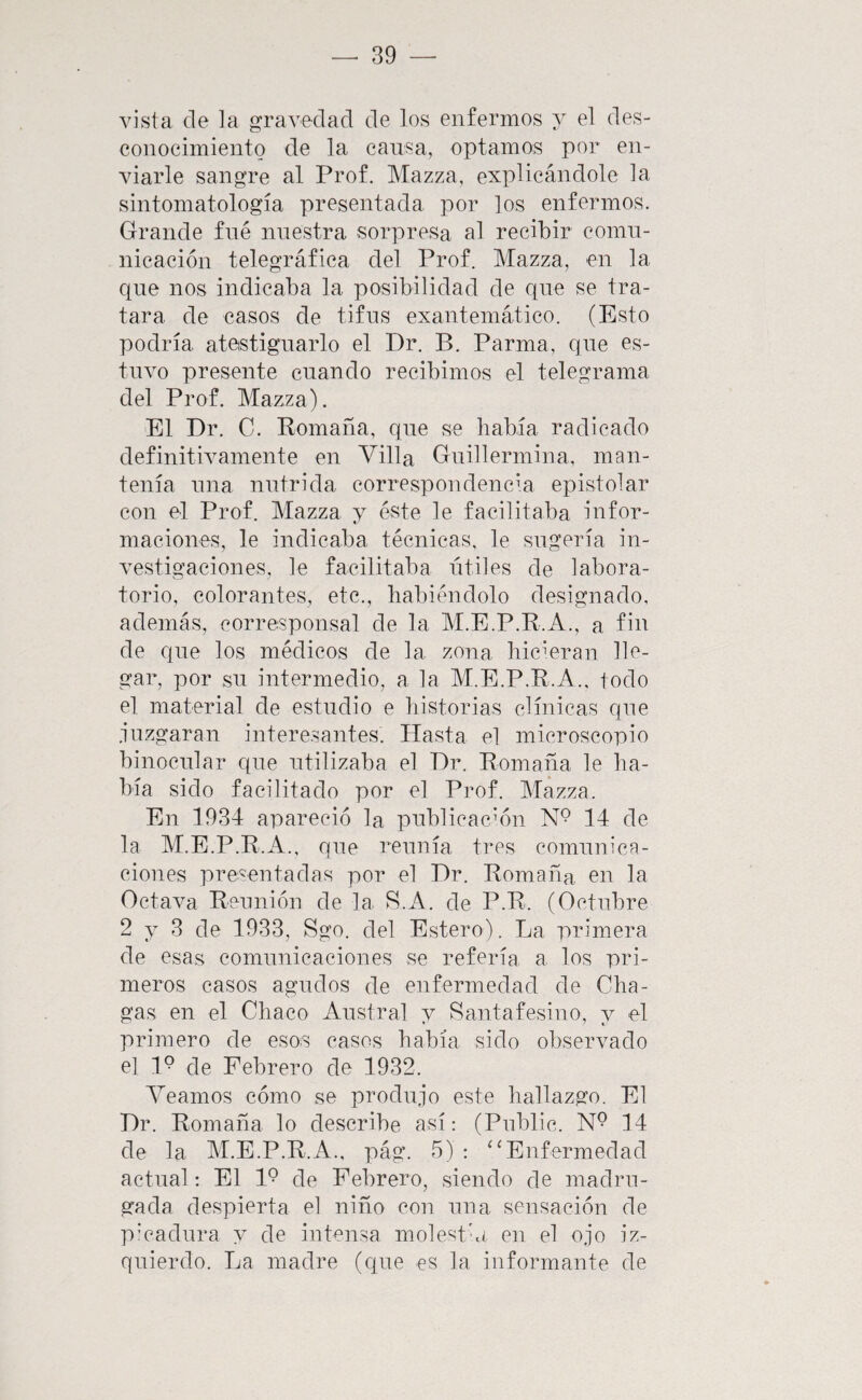 vista de la gravedad de los enfermos y el des¬ conocimiento de la cansa, optamos por en¬ viarle sangre al Prof. Mazza, explicándole la sintomatología presentada por los enfermos. Grande fné nuestra sorpresa al recibir comn- nicación telegráfica del Prof. Mazza, en la que nos indicaba la posibilidad de que se tra¬ tara de casos de tifus exantemático. (Esto podría atestiguarlo el Dr. B. Parma, que es¬ tuvo presente cuando recibimos el telegrama del Prof. Mazza). El Dr, C. Bomaña, que se había radicado definitivamente en Villa Guillermina, man¬ tenía una nutrida correspondencia epistolar con el Prof. Mazza y éste le facilitaba infor¬ maciones, le indicaba técnicas, le sugería in¬ vestigaciones, le facilitaba útiles de labora¬ torio, colorantes, etc., habiéndolo designado, además, corresponsal de la M.E.P.R.A., a fin de que los médicos de la zona hicieran lle¬ gar, por su intermedio, a la M.E.P.R.A., todo el material de estudio e historias clínicas que .iuzgaran interesantes. Hasta el microscopio binocular que utilizaba el Dr. Romana le ha¬ bía sido facilitado por el Prof. Mazza. En 1934 apareció la publicación 14 de la M.E.P.R.A., que reunía tres comunica¬ ciones presentadas por el Dr. Romana en la Octava Reunión de la B.A. de P.R. (Octubre 2 y 3 de 1933, Sgo. del Estero). La primera de esas comunicaciones se refería a los pri¬ meros casos agudos de enfermedad de Cha- gas en el Chaco Austral y Santafesino, y el primero de esos casos había sido observado el 1° de Febrero de 1932. Veamos cómo se produjo este hallazgo. El Dr. Romana lo describe así: (Public. N® 14 de la M.E.P.R.A., pág. 5) : ‘‘Enfermedad actual: El 1° de Febrero^ siendo de madru¬ gada despierta el niño con una sensación de p'cadura y de intensa molestia en el ojo iz¬ quierdo. La madre (que es la informante de
