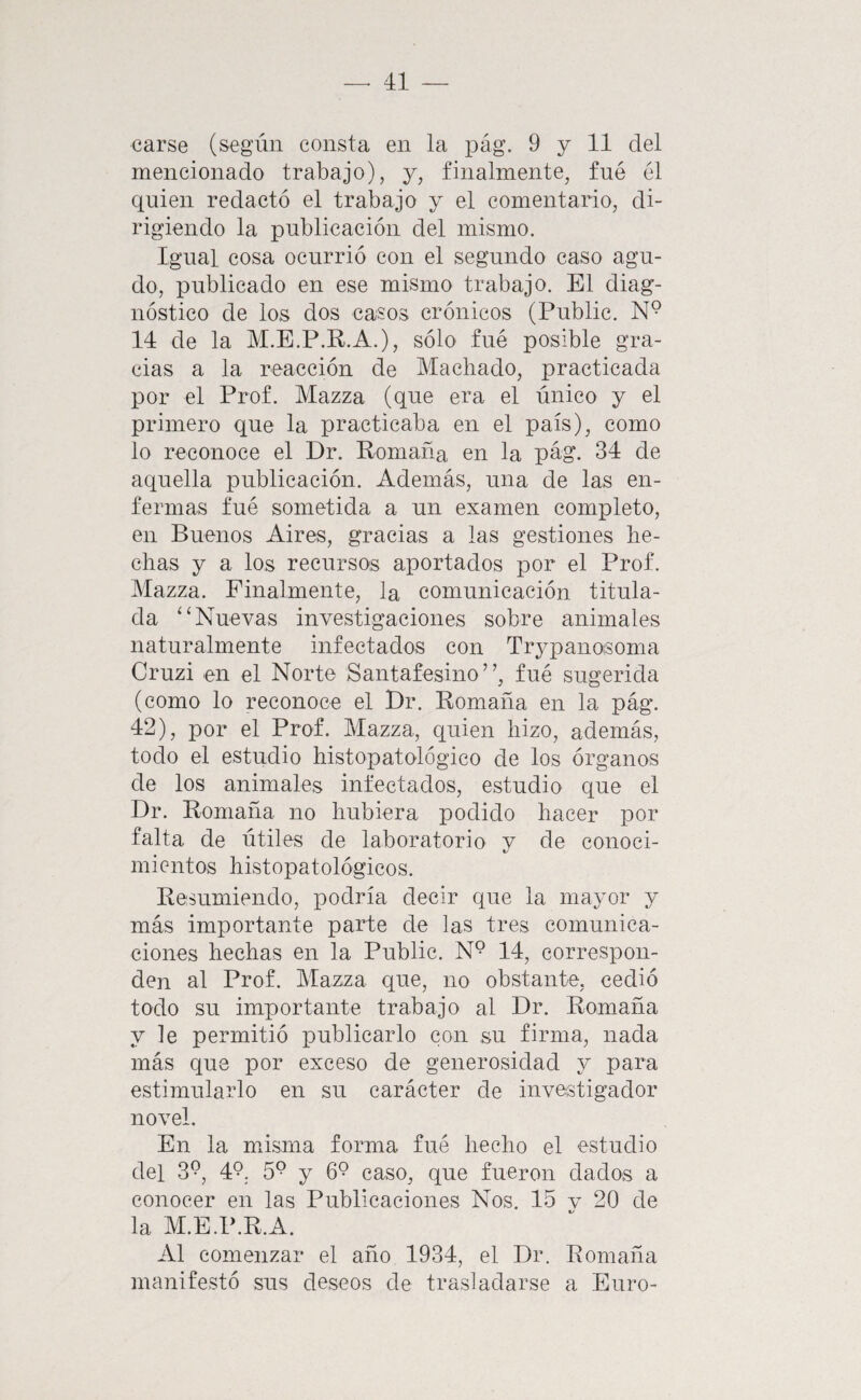 carse (según consta en la pág. 9 y 11 del mencionado trabajo), y, finalmente, fné él quien redactó el trabajo y el comentario, di¬ rigiendo la publicación del mismo. Igual cosa ocurrió con el segundo caso agu¬ do, publicado en ese mismo trabajo. El diag¬ nóstico de los dos casos crónicos (Public. N° 14 de la M.E.P.R.A.), sólo fné posible gra¬ cias a la reacción de Machado, practicada por el Prof. Mazza (que era el único y el primero que la practicaba en el país), como lo reconoce el Dr. Romana en la pág. 34 de aquella publicación. Además, una de las en¬ fermas fné sometida a nn examen completo, en Buenos Aires, gracias a las gestiones he¬ chas y a los recursos aportados por el Prof. Mazza. Finalmente, la comunicación titula¬ da ‘‘Nuevas investigaciones sobre animales naturalmente infectados con Trj^panoisoma Cruzi en el Norte Santafesino”, fué sugerida (como lo reconoce el Dr. Romaña en la pág. 42), por el Prof. Mazza, quien hizo, además, todo el estudio histopatológico de los órganos de los animales infectados, estudio que el Dr. Romaña no hubiera podido hacer por falta de útiles de laboratorio y de conoci¬ mientos histopatológicos. Resumiendo, podría decir que la mayor y más importante parte de las tres comunica¬ ciones hechas en la Public. N° 14, correspon¬ den al Prof. Mazza que, no obstante, cedió todo su importante trabajo al Dr. Romaña y le permitió publicarlo con su firma, nada más que por exceso de generosidad y para estimularlo en su carácter de investigador novel. En la misma forma fué hecho el estudio del 3^, 49, 59 y 69 caso, que fueron dados a conocer en las Publicaciones Nos. 15 v 20 de la M.E.P.R.A. Al comenzar el año 1934, el Dr. Romaña manifestó sus deseos de trasladarse a Euro-