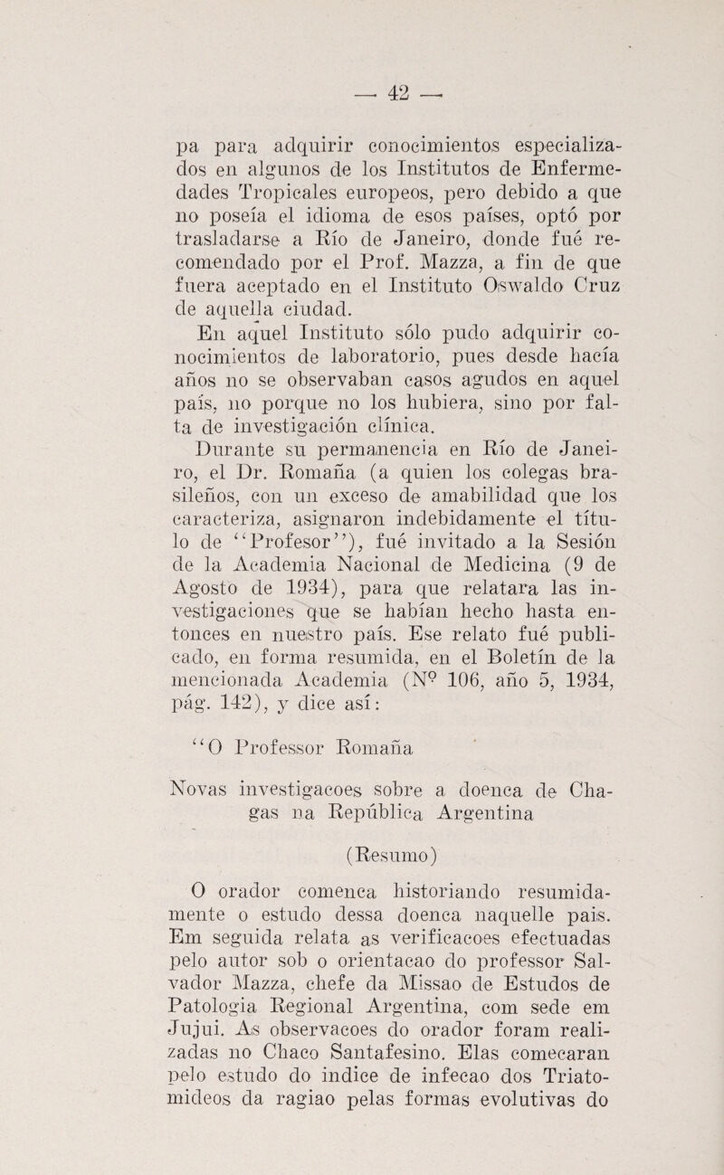 pa para adquirir conocimientos especializa¬ dos en algunos de los Institutos de Enferme¬ dades Tropicales europeos, pero debido a que no poseía el idioma de esos países, optó por trasladarse a Río de Janeiro, donde fué re¬ comendado por el Prof. Mazza, a fin de que fuera aceptado en el Instituto Oswaldo Cruz de aquella ciudad. En aquel Instituto sólo pudo adquirir co¬ nocimientos de laboratorio, pues desde hacía años no se observaban casos agudos en aquel país, no porque no los hubiera, sino por fal¬ ta de investigación clínica. Durante su permauencia en Río de Janei¬ ro, el Dr. Romana (a quien los colegas bra¬ sileños, con un exceso de amabilidad que los caracteriza, asignaron indebidamente el títu¬ lo de ‘ D^rofesor”), fué invitado a la Sesión de la Academia Nacional de Medicina (9 de Agosto de 1934), para que relatara las in¬ vestigaciones que se habían hecho hasta en¬ tonces en nuestro país. Ese relato fué publi¬ cado, en forma resumida, en el Boletín de la mencionada Academia (N° 106, año 5, 1934, pág. 142), y dice así: ^‘0 Professor Romaña Novas investigacoes sobre a doenca de Cha- gas na República Argentina (Resumo) O orador eomenca historiando resumida¬ mente o estudo dessa doenca naquelle pais. Em seguida relata as verificacoes efectuadas pelo autor sob o orientacao do professor Sal¬ vador Mazza, chefe da Missao de Estudos de Patología Regional Argentina, com sede em Jujui. As observacoes do orador foram reali¬ zadas no Chaco Santafesino. Elas comecaran pelo estudo do indice de infecao dos Triato- mideos da ragiao pelas formas evolutivas do