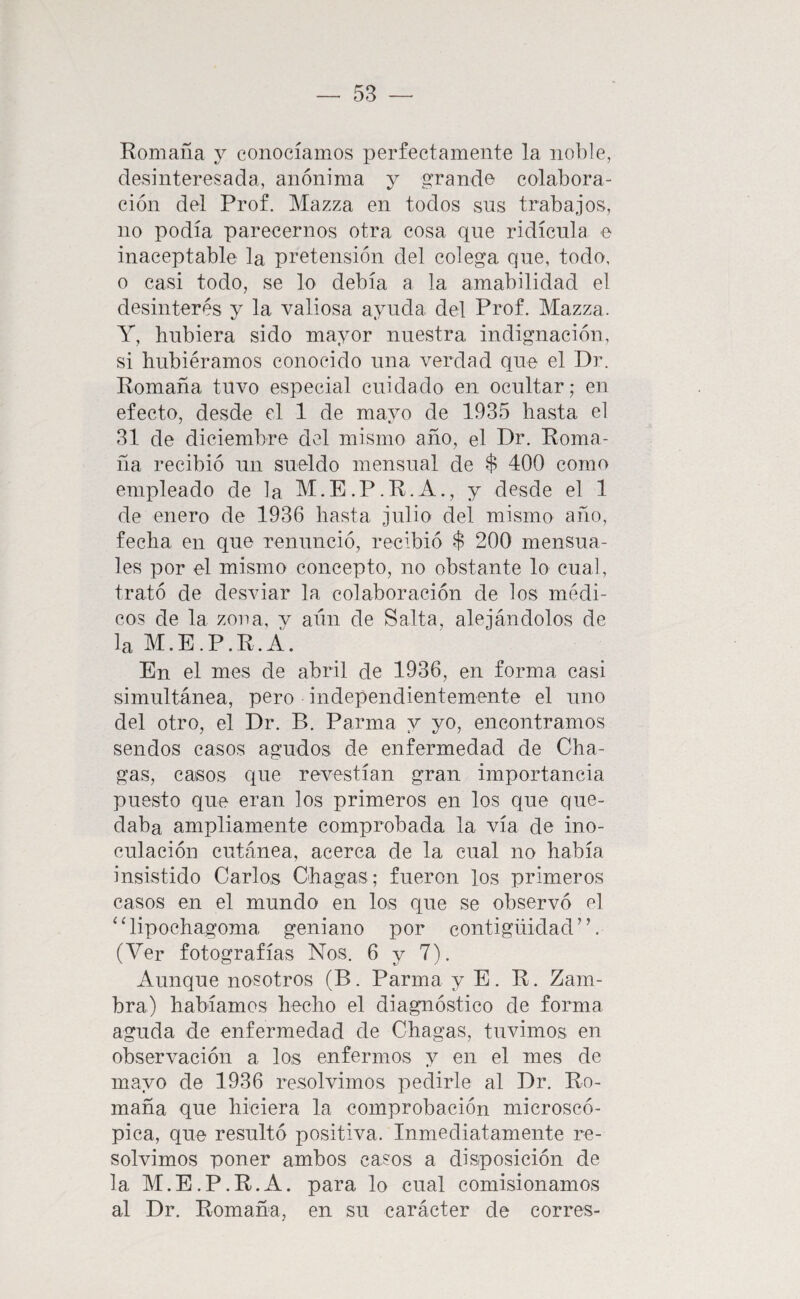 Romana y conocíamos perfectamente la noble, desinteresada, anónima y grande colabora¬ ción del Prof. Mazza en todos sus trabajos, no podía parecemos otra cosa que ridicula e inaceptable la pretensión del colega que, todo, o casi todo, se lo debía a la amabilidad el desinterés y la valiosa ayuda del Prof. Mazza. Y, hubiera sido mayor nuestra indignación, si hubiéramos conocido una verdad que el Dr. Romana tuvo especial cuidado en ocultar; en efecto, desde el 1 de mayo de 1935 hasta el 31 de diciembre del mismo año, el Dr. Roma¬ na recibió un sueldo mensual de $ 400 como empleado de la M.E.P.R.A., y desde el 1 de enero de 1936 hasta julio del mismo año, fecha en que renunció, recibió $ 200 mensua¬ les por el mismo concepto, no obstante lo cual, trató de desviar la colaboración de los médi¬ cos de la zona, y aun de Salta, alejándolos de la M.E.P.R.Á. En el mes de abril de 1936, en forma casi simultánea, pero independientemente el uno del otro, el Dr. B. Parma y yo, encontramos sendos casos agudos de enfermedad de Cha- gas, casos que revestían gran importancia puesto que eran los primeros en los que que¬ daba ampliamente comprobada la vía de ino¬ culación cutánea, acerca de la cual no había insistido Carlos Chagas; fueron los primeros casos en el mundo en los que se observó el “lipochagoma geniano por contigüidad”. (Ver fotografías Nos. 6 y 7). Aunque nosotros (B. Parma y E. R. Zam¬ bra) habíamos hecho el diagnóstico de forma aguda de enfermedad de Chagas, tuvimos en observación a los enfermos y en el mes de mayo de 1936 resolvimos pedirle al Dr. Ro- maña que hiciera la comprobación microscó¬ pica, que resultó positiva. Inmediatamente re¬ solvimos poner ambos casos a disposición de la M.E.P.R.A. para lo cual comisionamos al Dr. Romaña, en su carácter de corres-