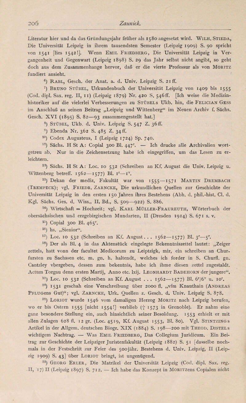 Literatur hier und da das Gründungsjahr früher ais 1580 angesetzt wird. Wilh. Stieda, Die Universitát Leipzig in ihrem tausendsten Semester (Leipzig 1909) S. 90 spricht von 1541 [lies 1542!]. Wenn Emil Friedberg, Die Universitát Leipzig in Ver- gangenheit und Gegenwart (Leipzig 1898) S. 29 das Jahr selbst nicht angibt, so geht doch aus dem Zusammenhange hervor, daB er die vierte Professur ais von Moritz fundiert ansieht. Rabl, Gesch. der Anat. a. d. Univ. Leipzig S. 21 íF. Bruno Stübel, Urkundenbuch der Universitát Leipzig von 1409 bis 1555 (Cod. dipl. Sax. reg. II, ii) (Leipzig 1879) Nr. 420 S. 546ff. [Ich weise die Medizin- historiker auf die vielerlei Verbesserungen zu Stübel s Ukb. hin, die Felician Gess im AnschluB an seinen Beitrag „Leipzig und Wittenberg“ im Neuen Archiv f. Sachs. Gesch. XVI (1895) S. 82—93 zusammengestellt hat.] ®) Stübel, Ukb. d. Univ. Leipzig S. 547 Z. 36ff. Ebenda Nr. 362 S. 485 Z. 34 ff. Codex Augusteus, I (Leipzig 1724) Sp. 740. Sachs. H St A: Copial 300 Bl. 447'^. — Ich drucke alie Archivalien wort- getreu ab. Nur in die Zeichensetzung habe ich eingegriffen, um das Lesen zu er- leichtern. Sachs. H St A: Loe. 10 532 (Schreiben an Kf. August die Univ. Leipzig u. AVittenberg betreff. 1562—^1577) Bl. —i^. Dekan der mediz. Fakultát war von 1555—1571 Martin Drembach (Trempeck)- vgl. .Friedr, Zarncke, Die urkundlichen Quellen zur Geschichte der Universitát Leipzig in den ersten 150 Jahren ihres Bestehens (Abh. d. phil.-hist. Cl. d. Kgl. Sáchs. Ges. d. Wiss., 11. Bd., S. 509—922) S. 886. AVirtschaft = Hochzeit; vgl. Karl Müller-Fraureuth, AVorterbuch der obersáchsischen und erzgebirgischen Mundarten, II (Dresden 1914) S. 671 s. v. Copial 300 Bl. 465^. hs. „Sienior“. Loe. 10 532 (Schreiben an Kf. August. . . 1562—1577) Bl. 3''—5''. Der ais Bl. 4 in das Aktenstück eingelegte Bekenntniszettel lautet: „Zeiger zettels, hatt vonn der facultet Medicorum zu Leiptzigk, mir, ein schreiben an Chur- fursten zu Sachssen etc. m. gn. h. haltendt, welches ich forder in S. Churfl. gn. Cantzley vbergeben, dessen zum bekentnis, habe ich ihme diesen zettel zugestaldt. Actum Torgau denn ersten Martij, Anno etc. Ixij. Leonhardt Badehorn der jungere“. Loe. 10 532 (Schreiben an Kf. August . . . 1562—1577) Bl. 676'' u. loC 1531 geschah eine Verschreibung über 2000 fl. „vfra Knauthain (Andreas PFLUGens Gut)‘‘; vgl. Zarncke, Urk. Quellen z. Gesch. d. Univ. Leipzig S. 878. ^7 Loriot wurde 1546 vom damaligen Herzog Moritz nach Leipzig berufen, wo er bis Ostern 1555 [nicht 1554!] verblieb (7 1573 in Grenoble). Er nahm eine ganz besondere Stellung ein, auch hinsichtlich seiner Besoldung. 1553 erhielt er mit alien Zulagen 628 fl. 12 gr. (Loe. 4519, Kf. August 1553, Bl. 80). Vgl. Stintzings Artikel in der Allgem. deutschen Biogr. XIX (1884) S. 198—200 mit Theod. Distels wichtigem Nachtrag. — AVas Emil Friedberg, Das Collegium Juridicum. Ein Bei¬ trag zur Geschichte der Leipziger Juristenfakultát (Leipzig 1882) S. 51 [dasselbe noch- mals in der Festschriít zur Feier des 50ojáhr. Bestehens d. Univ. Leipzig, II (Leip¬ zig 1909) S. 43] über Loriot bringt, ist ungenügend. Georg Erler, Die Matrikel der Universitát Leipzig (Cod. dipl. Sax. reg. .II, 17) II (Leipzig 1897) S. 712. — Ich habe das Konzept in MoRiTZens Copialen nicht