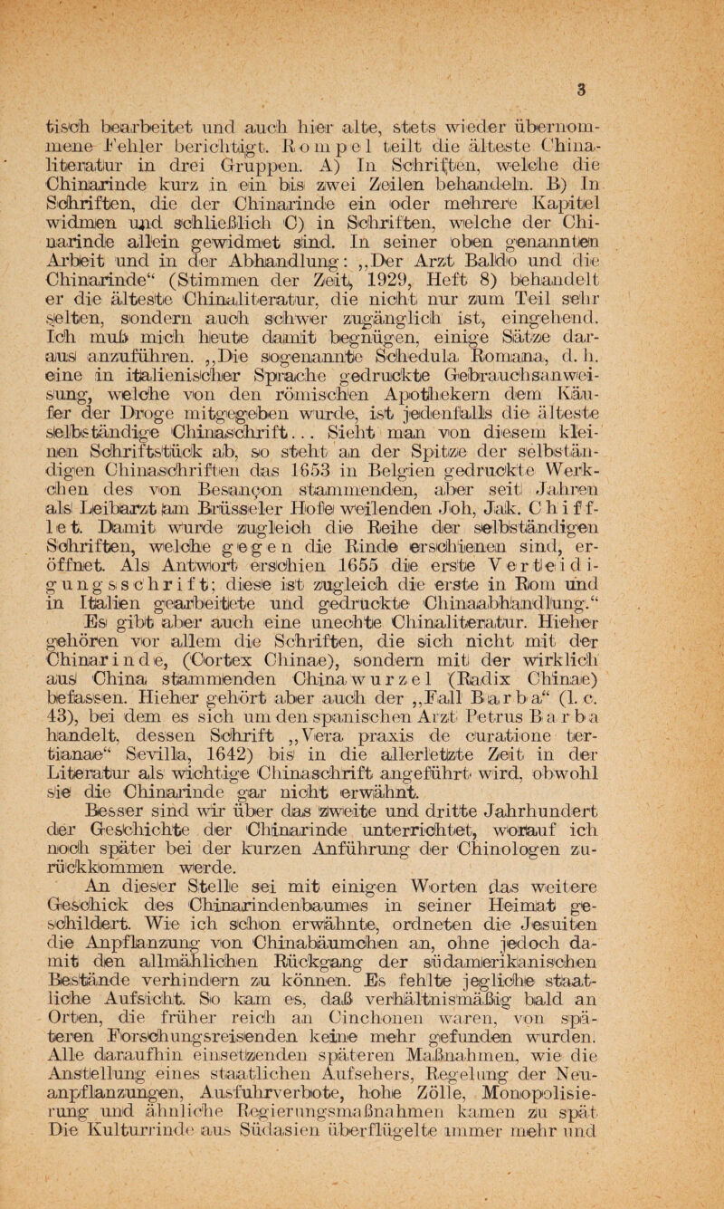 tis'ch, biea,rbeitiet iind auch hiier alte, stiets wiedier überiTom- luene 1^'eliler bericlitiigt. E. o ni peí teilt die ,álteste Chiiia- litenatlur in drei Gruppen. A) In S'cbri:^teii, weMie die Ohiruarinde kurz in ein bii,si ziwei Zeilen behandeln. Bi) In S'dliriften, die der 'Chinjairínde ein 'oder mebrer'e Kapitel widmjen mid seblieJBlicb C) in Sebriften, wielcbe der Chi- narinde allein ge widme t sínd. In s einer o bien genanntlen Arbeit und in der Abhjandlung: ,,Der Arzt Baldo und die Ohinarí.nde“ (Stimmen der Zeit^ 1929, Heft 8) behandelt er diie áltestie Ohinalitieriatiur, die nichti nnr zium Teil selir selten, sondern aiucb sobwer zngtoglicli i,sti, eingiehend. Idh mub micli hiente datmit begnügen, einige Siatze dar¬ án^ anzuführen. ,,Die sogenanntle Scbedula Romiaña, d. li. eine in itlalienisicíieir Sprache gedrnckte Geibrauclisanwei- snng, welobe von den romisoben Apotliekern dem Kiáu- fer der Droge mitgiegeben wnrde;, isb jedenflalls die álteste sielbstándige 'Cbinatsolirift... Sielik man von diesem klei- nen Sobriftstüick alb, sio stebt an der Spitizie der sélbistian- digien Chiimsoliriften das 1653 in Belgien gedrnckte Werk- cihen des von Besangon stammenden, aber seitl Jabren alsl Leibarzit lam Brbsseler Hofei weilendem Job, Jiak. C b i f f- let. Damiti Wnrde zingleiob die Beibe der selb!standigen Sdbriften, welcbe g le g e n die Rinde ersicbienen sind, er- óffnet. Ais AntWort eirsOhien 1655 die erske Vertleidi- g u n g Si s c b r i f t; diesie iisti zngleicb die erste in Rom lind in Italien geai^beitlete nnd gedr'uckte 'Ohinaaibhiandlung/‘ Esi gibit aber auch eine uneohte Cbinalitera,tiur. Hieber geboren vior allem die Schriften, die sícb nicbt mit der Obinarinde, (Cortex Cbinae), sondern mi ti der wirklicb ausJ Obina stammdnden Obina w n r z. e 1 (Radix Gbinaie) befassen. Hieber gebdrt aber ancb der ,,Fall Boarba“ (L e. 43), bei dem es sicb um den spanischen Arzt Petrns Barba bandelt, dessen S'cbrift ,,Vera praxis de euratione ter- tianae‘‘ Sevilla, 1642) bis in die allerletizte Zeit in der Literatiur ais wiicbtige Cbinasdbrift angefiibrt' wird, obWobl sie die Obinaiinde gar nicbt lerwabnt. Be s s er s ind wir über das (zlweite nnd dritte Jabrbnndert dar Gestobicblie der Obinarinde nntierriebtet, wortanf icb noicb spater bei der knrzen Anfübrnng der Ohinologen zn- rüokkommen werde. An dieSer Stelle sei mit einigen Worten das weitere Gesidbick des Obinarindenbanmies in seiner Heimjat ge- s'cbildert. Wiie icb sebón erwlábnte), ordneten die Jesniten die Anpflanzinng von Obinabanmoben an, obne jedocb da- mit den allmiáblicben Rückgang der siidamlerikianisoben Bestánde verbindern zn konnen. Es feblte jeglicbie staat- liobe Anfsicbiti. So kam es, daB^ verbláltnis'mábig bald an Orten, die frnher reicb an Oinchonen waren, von spa- teren Eorsebnngsreisenden keinie mebr gefnnden wnrden. Alie daranfbin einsetizenden spateren MaBnabmen, wie die Anstlellnng cines staatlicben Anfsebers, Regelang der Nen- anpflanznngen, Ansfnbrverbote, bobe Zolle, Monopolisie- rnng nnd ábnlicbe RegierungsmaBnabmen kamen zn spát Die Knltnrrinde ans Südasien nberflngelte immer mebr iind