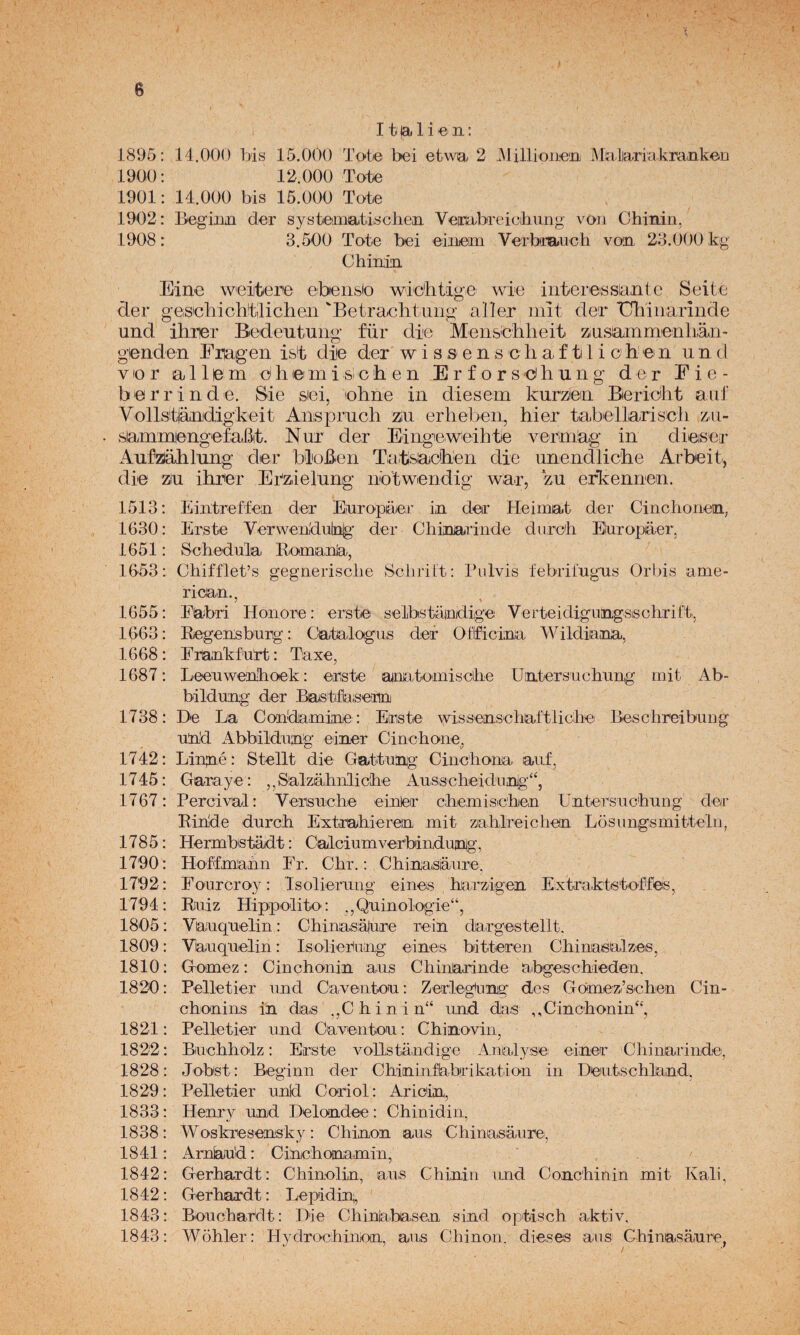 11 la 1 i « OI: 1895: 14.000 bis 15.000 Tote bel etwa 2 JMillioue'n JMalaria.kranken 1900: 12.000 Tote 1901: 14.000 bis 15.000 Tote 1902: Begiim der systeimatischen Vembreiohiing voii Chinin, 1908: 3.500 Tote bei eiiieim VeTbnauch vom 23.000 kg Chinin Eine weiitene ebensio wic'htige wie interossiante Seitc der geiSichichtilicheii 'Betracbtiiiig a'ller íiiit der TIbiiiariiide und ihrier Bedeutuiig für dle Menschlieit :&usammenb;aii' gienden Erageii i&!t diie der w i s s e n s c h a f ti 1 i c h’ ei n u n d V10 r a 11 e m d h lei m i si c h e n E r f o r s d b u n g der Eie- b 0 r r i n d e. Sie siei, ohne in diesem kurziem Bericlit a ni' Vollstlárudigkeit Anisprnch zin erbeben, bier tabellariscb zii- samrojengefaBit. Nur der Eingieweihte vermag in dieiser Aufaablung der bloBen Tatsiacberi die imendlicbe Arbeit, die ziu ibrer Ebzielung iibtwendig war, zu erkennen. 1513: Eiiítreffeai der Earopiaer in der Heimat der Cinclionetn, 1630: Erste Verwebduínlg der Chinjarinde diircb Buropiaer, 1651: Schedula Kiomianla, 1653: Chifflet’s gegneriscbe Seliritt: Pidvis íebrilugus Orbis ame- 1655 1663 1668 1687 rican., l^abri Honore: erste selbstairudige Verteidiguíiigsischrifti, Eegensbnrg: Catalogas der Oitfícinia t^bldiana., Erankfart : Taxe, Leenwenlhoek: erste anatomiscihe Uiatersuchang mil Ab- bildung der Bastfiaisemi 1738: De La Condaminje: Erste wisseaiseiiaítliche Besclireibung and Abbiildimg einer Ciochone, 1742: Linné: Stellt die Gattanig Cinchona. aaf, 1745: Garaje: ,,Salzábnlic'be Aas.scheidaiiig‘‘, 1767: Percival: Versaicbe einJer cbemisicbien Untersacbaiig der Ribde darcb Extrahieren mit zahlreichen Losangsmittebg 1785: Hermbstadt: Calciamverbindanlg, 1790 : Ho'ffmann Fr. Chr.: Chinasiáare, 1792: Fo-arcroy: Isolierting eines harzdgeii Extraktstoffés, 1794: Ruiz Hippolito: ,,Qainologie“, 1805: Vaiaqaelin: Chiniasalare rein dargestellt. 1809: Vbaqaelin: Isolierang eines bitteren Cbinasalzes, 1810: Gómez: Cinchonin aas Chinarinde abgeschieden. 1820: Pelletier and Caventoia: Zerlegiang des Gomez’sehen Cin- chonins in das ,,Chinin“ and das ,,Cinchonin“, 1821: Pelletier and Caventon: Chinovin, 1822: Biachholz: Erste voUstandige Analyse einer Chinarinde, 1828: Jobst: Beginn der Chininflabrikation in Deatschland. 1829: Pelletier aníd Coriol: Aricin, 1833: Henry and Delondee: Chinidin, 1838: Woskresensky: Chinon aas Chinasáare, 1841: Arnkíad: Cinchonamin, 1842: Gerhardt: Chinolin, aas Chinin and Conchinin mit Kali, 1842: Gerhardt: Lepidin;, 1843: Boachardt: Die Chinia,basen sind optisch aktiv, 1843: Wohler: Hydrochimm, aas Chinon. dieses aas Chinasanre,