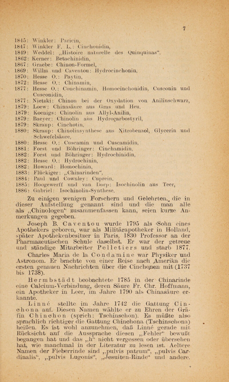 1815; AN'ínkler: i’aricin, 1847: W'inkier h\ L.: Cliiicliuiikliii, 1849: AVeddel: ,,llistojre natiirelle des Quim^uiiias^, 1862: Kerner: Betachinidin, 1867 : Graebe : Chino'ii-Formel, 1869: Willm und CaYentou: H3^drocinchonin, 1870: Hesse O. : Paytin, 1872: Hesse O,: Chinainin, 1877: Hesse O.: Concliin,amin, Honiocinclionidin, Cuscionin und Cusconidin, 1877: Nietzki: Cliinoii bei der Oxydation von Anilinscliwarz, 1879: Loew: China sáan’e aus (Tras ünd Heu. 1879: Koenigs: Chinolin aus Allyl-Anilin, 1879: Baeyer: Chinolin aiis Hydrocarbostyril, 1879: Skraup: Cinchotin, 1880: Skraup: Chinolinsyntliese aus I^itrobenzol, Glycerin und Schwefelsiáiure, 1880: Hesse G.: Cuscamin und Cuscamidin, 1881: Forst und Bohringer: Cinchamidin, 1882: Forst und Bohringer: Hydrochinidin, 1882: Hesse O.: Hydrochinin, 1882: Howard: Homochinin, 1883: Flückiger: ,,Chinarinden‘k 1884 : Paul und Cownley: Cuprein. 1885: Hoogewerff und van FJiorj): Isochinolin aus Teer, 1886 > Gabriel; Isochinolin-Syiithese. Zu einigen yvenigen Fior&chern und Gelelirtein,, die in dieser Auf&tellung genamiti sind und die nuan alie algJ ,,'Chinologen‘' zinsiainmenfaissen kann, seien kuhíJe An- mierkungen gegieiben. Jo&eph B. Ciaventou wurde 1795 ais ‘Sohn eines Apothekers geboren, wiar ais Militarapotlieker in Holland, spáiter Apotliekenbesitizier in Plaris^ 1830 Professor an der Pharmazeuti&ohen Schule daselbst. Er wiar der 2:etrie!Uie und sitandigiB Mitarbeiter Polletiers und sharb 1877. Charles Maria de la C o n d a m i n e war Physiker und As'tronom. Er bmehtie von einer Beise nach Amerika die ers'ten genauen Naichrichten über die Cinchctnen mit (1737 bis 1738). ' H e r m b s t a d t beobachtete 1785 in der Chinarinde eine Calcium-Verbindung, deren Saure Er. Chr. Hoffmann, ein Apotheker in Leer, im Jahre 1790 ais Chinasáure er- kannte. Linné stellte im Jahre 1742 die Gatitung Cin- o h o n a auf. Diesen Ñamen Wiahlhe er zu Ehren der Qrü- l'in Chinohon (sprich; Tsichinsohon). Es müBte also spraphlich richtiger die Gatitung Chinchona (Tschinschona) heiben. Es ist wohl anziunehmen, dab Linné gerade mit Rücksicht auf die Aussprache diesen ,,í^ehler‘' bewubt begangen hat und das ,,h‘' nioht vergessen oder überselien hat, wie manchmal in der Literahur zu lesen ist. Aeltere Ñamen der Eieber rinde sind ,, pul vis patrum^, ,,pulvis Car- dinalis“, „pulvis Lugonis‘‘, „Jesuiten-Binde“ und andere.