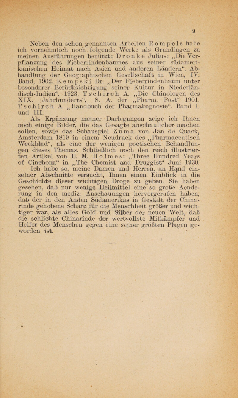 Niebien den s'cihion gena,unten Arbeitien K o m p e 1 s biabe icii vomebmlicb nooli. folgende Wierke ais' Grundlagen ziu meinen Ausifübmngen benützt: Bnonke Julias: ,,Die Ver- pñianzung des: FiebenindeinbiaumeiS aus seiner südaimeri- kanis'cben Heimat nacb Asien und anderen Landern^. Ab- handlung der Geiogiapbisicben GeseTlsehiaft in Wien, IV. Band, 1902. Kempski Dr. ,,Der FiebeTrindenbaium unter bes'onderer Berüdksicbtigiing seiner Kultur in Niederlan- dis'cb-Indien*', 1923. Tschireb A. ,,Die Obinologen des XIX. ; Jalirb'underts'', S. A. der ,,Pharm. Poist(“ 1901. Tsobircb A. ,,Ilandbucb der Pbarmakognosle“. Biand I. und III. Ais Ergánzung mieiner Darlegungen zelge icb Ibnen noob einige Bilder, dii© das Gesiagte anschaulicber miacben siollen, sowie das Sebauspiel Zuma von Jan de Quack^ Amsterdam 1819 in einem Neudruck des ,,Pharmac'eatiscb Weekblad“, ais eine der wenigen poetiscben' Biebandlun- gen dieses Tbemas. Seblieblicb nooh den reinh illustriier- tien Artikel vion E. M. Holmes: ,,Three Hundred Years of Oincbona“ in „Tble Cbemist and DruggisF‘ Juni 1930. Icb bable slo, meine Diamen und Herren,, an Hand ein- zielner Abiscbnittie versucbt, Ibnen einen Einblick in die Geiscbicbte dieser wicbtigen Droge zu geben. Sie baben geseben, dab nur wenige Heilmittíel einC' sio grobe Aende- rung in den mediz. Anscbauungen bervorgerufen baben, dab der in den Anden Südamerikas in Gestait der Cbina- rinde gebobene Scbatz für die Menscbbeiti grober und wicb- tiger wiar, ais alies Gold und Sillber der neuen 'Welti, dab di© s'obliobte Obinarinde der wertiViollste Mit-kampler und Helfer des Menscben gegen eine seiner groBten Plagen ge- w'orden ist. it