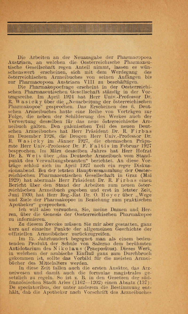 Die Arbeiten an der Neuausgabe der Pharmacopoea Austriaca., aa welchen die- Oesterreichische Pharmazeu- tis'che Gresellscbiaí't reigen Anteil nimmt, lassen es wiin- s'cbenswert er&cbeinen, sioh. mit dem Werdegaag des ósten'eicMsiC'ben Arzaeibuches voa seiaea Aafaagea bis zar Pbaraiadopoea Austriaca VIII za bescháftigea. Die Pharaiakiopoefrage ersicbeiat ia der Oesterreichi- sichea Phajmazeutiscbea Gresellscbaft staadig ia der Vor- tragsTeihe. lai April 1924 hat Herr Uaiv.-Professor Dr. K. Was'i dky über die^ ,,JNeaarbeituag der osterreichisdhea Pliarmakopoe“ gesprocliea. Das Erschieiaea des G. Deat- S'cliea Arzaeibuc'hes hatte eiae Eeihe voa Vortragca zar F'olge, die aebea der Schilderuag des Werkes aach der Verwertaag desselbea lar das aeue osterreichiscihe Arz- aeibuch gallea. Dea galieaisicliea Teil des aeaea Deat- sichea Arzaeibuches hat Herr Prasideat Dr. K. Firbas im Dezeaiber 1926, die Drogea Herí' Uaiv.-Profes'sor Dr. K. W a s i c k y ira Jáaaer 1927, die cheaiischea P'rapa- rate Herr Uaiv.-Professor Dr. F. Faltis iai Febraar 1927 besprochea. lai Márz desselbea Jahres hat Herr Hofrat Dr. E. Weis über ,,das Deatsche Arzaeibuch viora Staad- paakt des Ver\valtuagsbeaaitea“ berichtet'. Aa diese Vor- trage schioii sich iai April 1927 aoch eia reger Diskas- sioasabead. Bea der letztea Haaptversaaiailaag der Oéster- reichischea Pharraazeutischea G-eselIschaft ia Graz (Mai 1929) hat aberinals Herr Prasideat Dr. K. F i r b' a s eiaea Bericht über dea Staad der Arbeitea zara aeaea oster- reichischea Arzaeibach giegebea aad erst ia letztier Zeit, Jaai 1930, hat Herr Eeg.-Eat Dr. O. Hoyer über ,,Wege aad Ziele der Pharaiabopoe ia Beziehuag zara praktisdhea Apotheker“ gespi'ochea. Ich will also versachea, Sie, raeiae Daraea aac\ Her- lea, über die Geaesiis der Oesterreichischea Phanaakopoe za iaf'oriaierea. Za diesera Zweoke raassea Sie mir aber gestaltea, gaaz karz aaf eiazelae Paakte der allgeraeiaea Geschichte der effiziellea Arzaeibücher ’zarückzagreifea. Ira 12. Jiahrhaadert begegaet raaa ais; eiaera bedea- teadea Prodakt der Schale voa Salerao dera berühratea AatidotaHara des Nikolaas (Praep'Ositas). Dieses Werk, ia welcheni der arabisiche EiafluB gaaz zura Darchbrach gekoraiaea ist, so lite das Vorbild für die raéis tea Arzaei¬ bücher des Mittelalters werdea. la diese Zeit fallea aach die erstea Aasatze, das Arz- aeiwesea aad damit aach die forraulae raagistrales ge- setzlich za regela. So ist z. Bi. ia dea Gesetzea der süd- fraazosischea Stadt x4rles (.1162—^1202) eiaea Absatz, (137) : De speciatoribas, der aater aaderera die Bestiraraaag eat- halt, dah die Apotheker aadh Vorschrift des Arzaeibaches