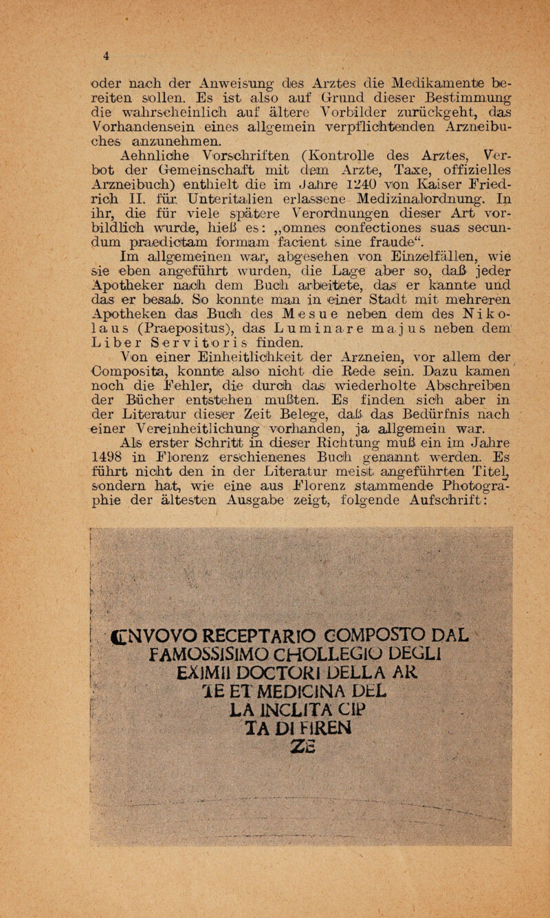 Oder nach der Anweis'ung des Arz-tes die Medikamentie be- reiten sollen. Es ist also auf G-rund dieser Bestimmung die walirsolieinlicli auf altere Vorbilder zurückgebt, das Vorhandensein eines allgemein verpílichteiiden Arzueibu- ches anzuuehmen. Aehnlidhe Vorscliriften (Kontrolle des Arztes, Ver- bot der Gemeinsoliaft mit dem Arzte, Taxe, offizielles Arzueibucb) entliielt die im Jañre 11J4Ü ■\^on Kaiser Eried- ricb II. für Unferitailien erlassene Medizinalordiiuiig. In ihr, die für viele spatere Verorduangen dieser Art vor- bildHcb wurde, hieb es: ,,omrLeis confectiones suas secun- dum piraedidtam formam facient sine fraude“. Im allgemeineii war, abgeseben von Einzelfallen, wie sie eben angeführt wurden, die Lage aber so, dab jeder Apotbeker uadh dem Bucih arbeitlete, das er k^nute und das er besab: Sio konnte m¡an in einer Stadt mit. mebreren Apotheken das Buclh des M e s u e neben dem des N i k o- 1 a u s (Praepositus), das Laminare majas neben dem Liber Servitoris linden. Von einer Einheitliclikeit der Arzneien, vor allem der Oomposita, konnte also nioht die Rede sein. Daza kamen nocb die Eebler, die durcii das^ wiederholte Abschreiben der Bücber entsteben muílten. Es finden sic'h aber in der Literatar dieser Zeit Belege, daü. das Bedürfnis nach e^iner Yereinheitlichung viorhanden, ja allgemein war. Ais erster Bchritt in dieser Richtung maü ein im Jahre 1498 in Eloiienz ersohienenes Buch genannt werden. Es führt nicht den in der Literatar meisit. angeführten Titel^ sondern hat, wie eine aus ddorenz stammende Photogra- phie der altesten Aasgabe zeigt, folgende Aufschrift: ■W * m # ■ CííVOVO RECEPTARIO GOMPOSTO DAD f AMÜSSJSIMO CHOLLEGlO ÜEGLl EXJMIl DOCTÜRl ÜEDLA AR lE ET MEDICINA DEL LA INCLITA CW TADIHREN ‘4' <- ' fiiili®*
