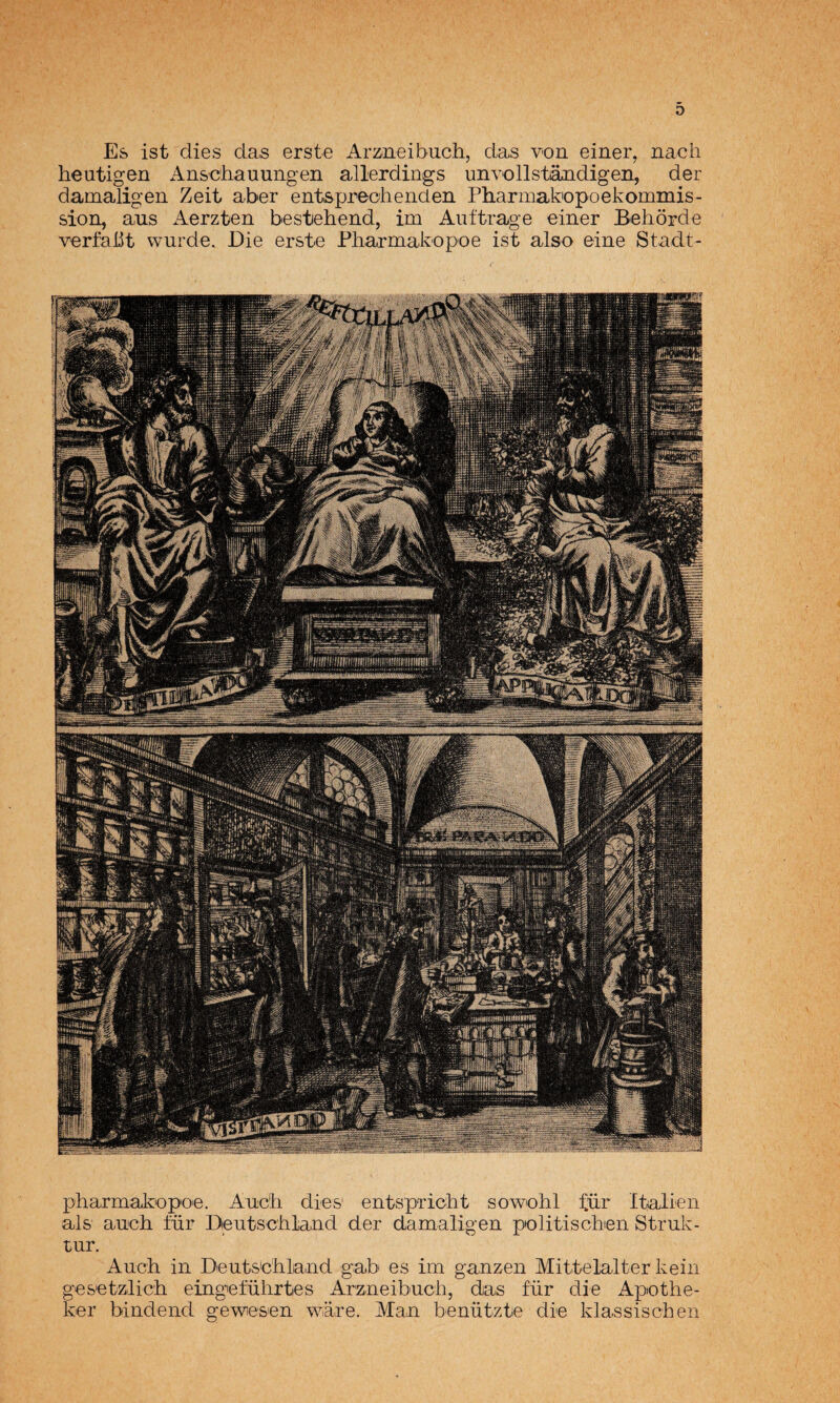 D Es ist dies da,s erste Armeibuch, das von einer, nacii heutigen An&c'hauungen allerdings unvollstándigeii, der damangen Zeit aber ent&preohenden Pharmakopoekommis- sion, a,US Aerzten bestiehend, im Auftrage einer Behorde verfaüt wurde. Eie erste Pharmakopoe ist also eine Stadt- pharmakopoe. Auc'h dies' entspricbt sowohl für Italien ais auch für Deutschland der damaligen politiscben Struk- rur. Auch in Deuts'chliaud gab es im ganzen Mittelalter kein ges’etzlich eingeführtes Arzueibuch, das für die Apothe- ker biiidend gewesen ware. Man benützte die klassischeii