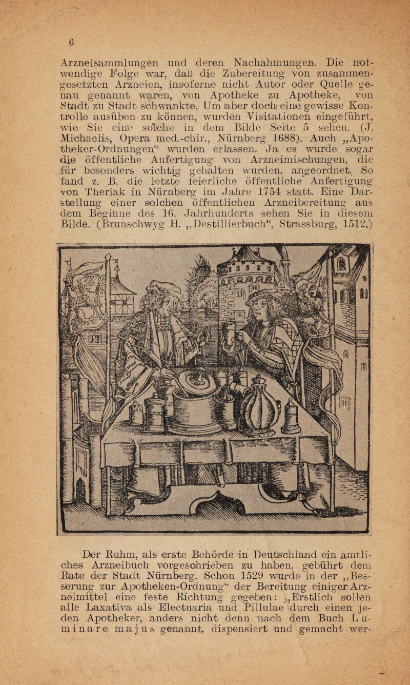 Arzneisammlungen uiid deren Nachahmungeii. Die ii'ot- wendige Folge waj, daÍ5 die Zubereitung von zusiammen- ges'etzten Arzneien, insioí'eme nicht Autor oder Quelle ge- uau genaiint waren, von Apotliek-e zu Apotheke, von Stadti zu Stiadt sbhwianktie. Um labor docihi eiruei gewisse Kon- trolle ausüben zu konnen, wurden Visitationen eingeíuhrt, wie Sie eine solOiTae in dem Bálde Sei'te 5 sellen. (J. Micbaieli's, Opera med.-cliir., Nürnberg 1688). Auck ;,Apo- tbeker-Ordnungen'‘ wurden erlas'sen. Ja es' wurde siogar <iie offentliche Anfertigung von Arzneimisobungen, die Jür biesonders wicliti^ gelialtien wurden. .angeordnet. So fand z. B. die letzto íeierliclie óffentlicihe Antortigung von Tlieriak in Nürnberg im Jalire 1754 statt. Eine Dar- stiellung einer siolcben óffentlicben Arzneiboreitung aus dem Beginne des 16. Jabrbunderts seben Sie in dieseni Bálde. (Brunscbwyg H. ,,Destillierbucb“, Strassburg, 1512.) Der Eubm, ais erste Bieborde in Deutscbland ein anitli- cbies Arzneibucb vorgesobrieben zu babón, gobübrt dem Bate der Stiadt Nürnberg. Sebón 1529 wurde in der ,,Be&- slerung zur Apotbeken-Ordnung“ der Bereitung einiger Arz- neimittel eine leste Eicbtung gegeben: ,,Erstlicb sollen alie Laxativa ais Electuaria und Plllulae dureb einen je- den Apotbeker, anders niebt denn nacb dem Bueb L u- minare m a j u s genannt, dispensiert und gemacbt wer-