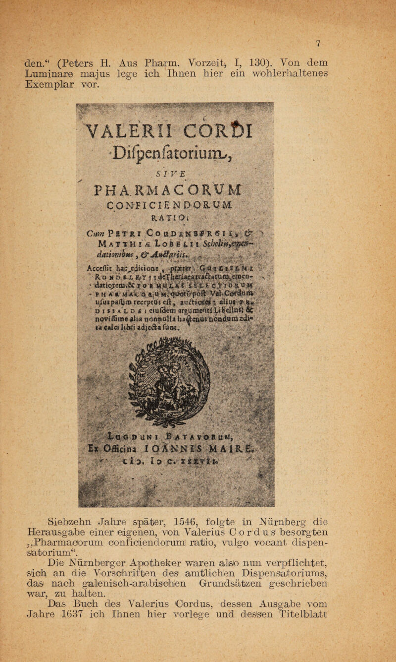 den.“ (Peters H. Aus Pharm. Viorzieit, I, 130). Voii dem Luminare majas lege ich Ihaen hier eiii wichlerlialteaes Exemplar vor. YALERIi . SI VE , PHA.RMACOR'UM COMFICÍEM DORUM RATÍO; DüKI B^^tavoruM, A OANMIS; MAíR-i^ €mn Pfii» f ^Oo 11.0 M A :r T H i'k L&m ; :, ^. . ,í, ^ ;=.*... *. ü, íí-^ • -.f'Ví”'* : ■RA:'«»#4v’IÍraj,^waÍ4«||w^ - I ira: í r o ■pttti Cíi , tmt0g^ ít L o Í > $ A L n £ I cmíScoi arguittCíiiUbdlaí} St noviíSiis««ÍiA QoafiaUahAácauinoadttmcdU** . Siebzelin Jahre spater, 1546, folgte in Nürnberg die Heraasgabe eiaer eigeaen, van Valerias 'Cardas' besargten ^,,:Pbarmacioram oanficiiendaram ra,tiia, valga vacant dispen- satoriam“. Die Nürnberger Apotbeker waren aísla nan verpflicbt-et, sicb an die Varschriften des amtlichen Dispensatoriams, das nacb galenisch-arabisoben Grandsatzen gescbrieben war, za hallen. Das Bach des Y'alerias Cardas, dessen Aasgabe vam Jahre 1637 ich Ihnen hier vorlege and deis'sen Titelblatt