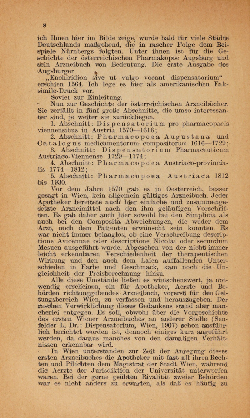 idh Ihnen hier irn Bálde zeige, wurde bald für viele Stádtie Deutsichlaiids mafíigiebend, die in rascher Folge dem Bei- 'Sfpiele Nürnbergs folgten. Untler ihnen ist' fáir die Gre- sichicbte der osterreichiscben Phamiakiopioe Augsburg und felein Arzneiibucih von Bedeutung. Die erst© Ausgabe des Angsbnrger ^ ,,Enohiridion si ve nt vulgo vocant dispiensatiorium“ ersidhien 1564. Ich lege es hier ais amerikanisicOien Fak- simile-Druck vor. »oviel zur Einleitung. ^ Nun zur Gie&ichichte der osterreicbisiohen Arzineibüclier. Sie zierfállt in fünf grobe Absebnitiie, die umso interessan- tier 'Sind, je weiter sie zurückliegen. 1. Abscilinitt: Dis pensatorium pro pharmacbpaeis viennensibus in Austria 1570—1616; 2. Abs'chnitt;: P h ai r m a o o pi o e a A u g u s t a n a und C a t a 1 lo g u s mediclamentiorum c'ompositiorum 1616—1729; 3. AbiS'cíhnittl: D i s p e n s ;a t o r i u m Pliarmac'euticiim Austriace-Viennense 1729—1774; 4. Abs'C'hnitt: P li a r m a o o p o e a Austriaeio-pirovincia- lis 1774—1812; ‘ 5. Abs'cbnitt: P li a r m a o o p o e a A u s t r i a c a 1812 bis 1930. Vor dem Jahre 1570 gab es in Oesterreich, bes ser giesagt in Wien, kein allgiemein gültiges Arzoaeibucih. Jeder Apotiieker bereitiete aiucn hier einíacbe und zusammienge- sletlztie Arzneimittel naob den ihm geliáufigen Vorschrif- tien. Eis gab daher auoh hier sowohl bei den Simplicia ais auch bei den Composita Abiweichungen, die weder dem Arzt, nodh dem Pa,tienten lerwünscht sein konntien. Es war nicht xmmier belanglos^ ob^ eine Verschreibiung descrip- tione Avioennae oder descriptione Nicolai oder secundum Mesuen ausgeführt wurde. Abgesehen von der nichti immer leicht erkennbaren VersChiedenheit der therapeutischen Wirkung und den auch dem Laien auffallenden Unter- 'Schieden in Farbe und Greschmack, kam noch die Un- gleidhheit der Prieisberechnung hinz'u. Alie diese tJmstande liehen es wünschenswert^ ja not- wlendig erselieinien, ein für Apotheker, Aerzte und Be- horden richtunggebendes Arzneibuch, vorersti für den Gel- itiungsbereich Wien, zu verfassen und herauszugeben. Der Hasifiien Verw^irklichung dieseis^ Gedankens stand aibetr man- dherlei entgegen. Es! soll^ obwohl über die Vorgeschichte deisi ersten Wiener Arzneibuohes an anderer Stlellei (Sen- felder L. Dr.: Dis'pensatorium, Wien, 1907) s<chon ausführ- lich berichtet worden ist, dennoch einiges kurz angeführt wlerden, da idaraus manches von den damaligen Verhált- nissen erkennbar wird. ' In Wien unterstanden zur Zeit der Am-egung dieses ersiten Arzneibuches die Apiotheker mit fhst all ihren Reeh- ten und Pflichten dem Magistrat der Stadt; Wien, wiahrend die Aerzte der Jurisdiktion der Universitat untierworfen waren. Bei der gerne geübten Eivalitat zíweier Behorden War es nicht anders zu erwaften, ais daB es haufig zu