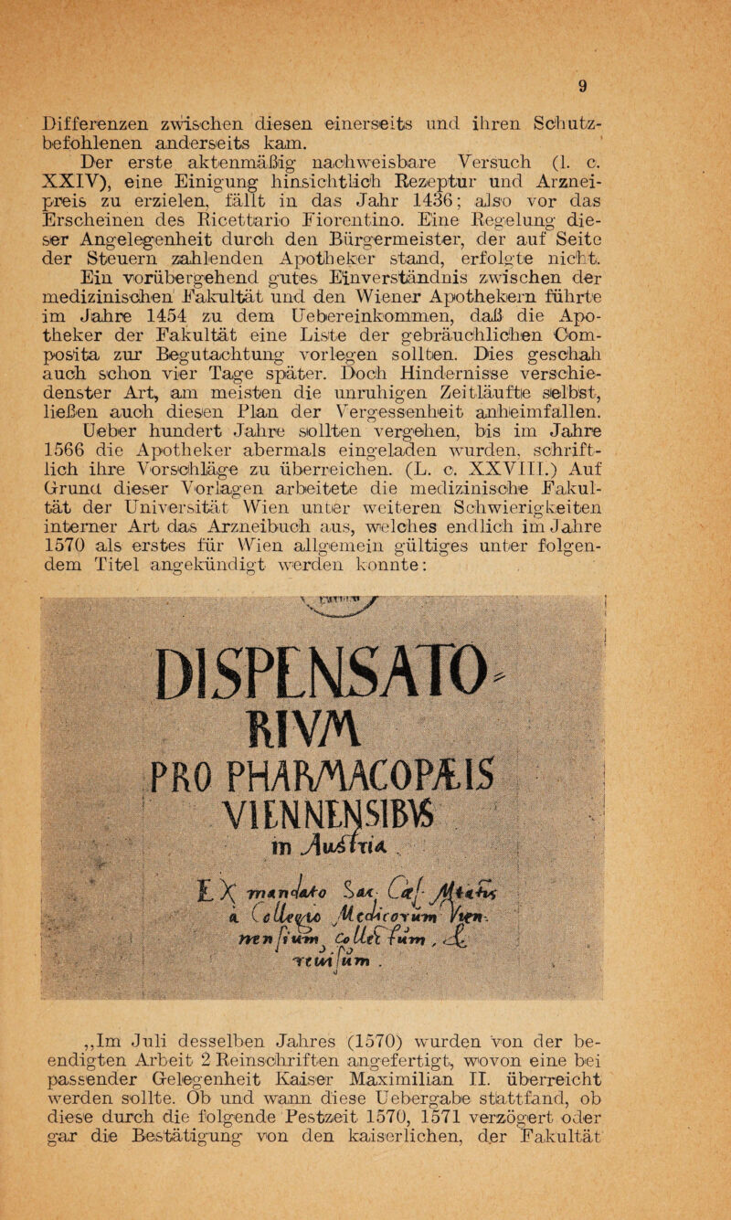 Differenzen zwi&chen diesen einerseits imd iliren So'hutz- befohlenen andersieits kam. Der erste aktenmáBig naciiweisbare Versuch (1. c. XXIV), eine Einigung liinsiclitlich Rezeptur und Arznei- preis zu erzielen, fállt in das Jahr 1436; aJso vor das Erscheinen des Ricettario Eioreiitino. Eine Regelung* die- ser Angelegenheit duroh den Bürgermeister, der auf Seite der Steuern zahlenden Apotbeker stand, erfolgte nic'ht. Ein V'orübergehend gntes Einverstándnis zwischen der mediziniseihen' Ealniltat und den Wiener Apothekern fiihrte im Jahre 1454 zu dem üebereinkomnaen, daB die Apo- tiieker der Fakultat eine Liste der gebrauciilidhien Oem- posita zur Begutachtung vorlegen sollten. Dies gescbah aucb s'chon vier Tage spater. Docli Hindernisse verschie- denster ArR am meisten die unrubigen Zeitláuftie sielbst, lieBen auoh diesen Plan der Vergessenheit anbieimfallen. Deber hundert Jahre sioliten vergehen, bis im Jahre 1566 die Apotheker abermals eing^eladen wurden, schrift- lich ihre Vorseihlage zu überreichen. (L. o. XXVIII.) Auf Grunct dieser Vorlagen arbeitete die medizinische Eakul- tat der Universitat Wien untier weiteren Schwierigkeiten intemer Art das Arzneibuoh aus, welches endlich im Jahre 1570 ais erstes fur Wien allgemein gültiges unter folgen- dem Titel angekündigt werdeii konnte: ,,Im Juli desselben Jalares (1570) wurden von der be- endigten Arbeit 2 Reinsohriften angefertigt, wovon eine bei passender Gelegenheit Kaiser Maximilian II. überreicht werden sellte. Ob und wann diese Uebergabe stlattfand, ob diese durch die folgende Pestzeit 1570, 1571 verzogert oder gar die Bestatigung von den kaiserlichen, der Fakultat