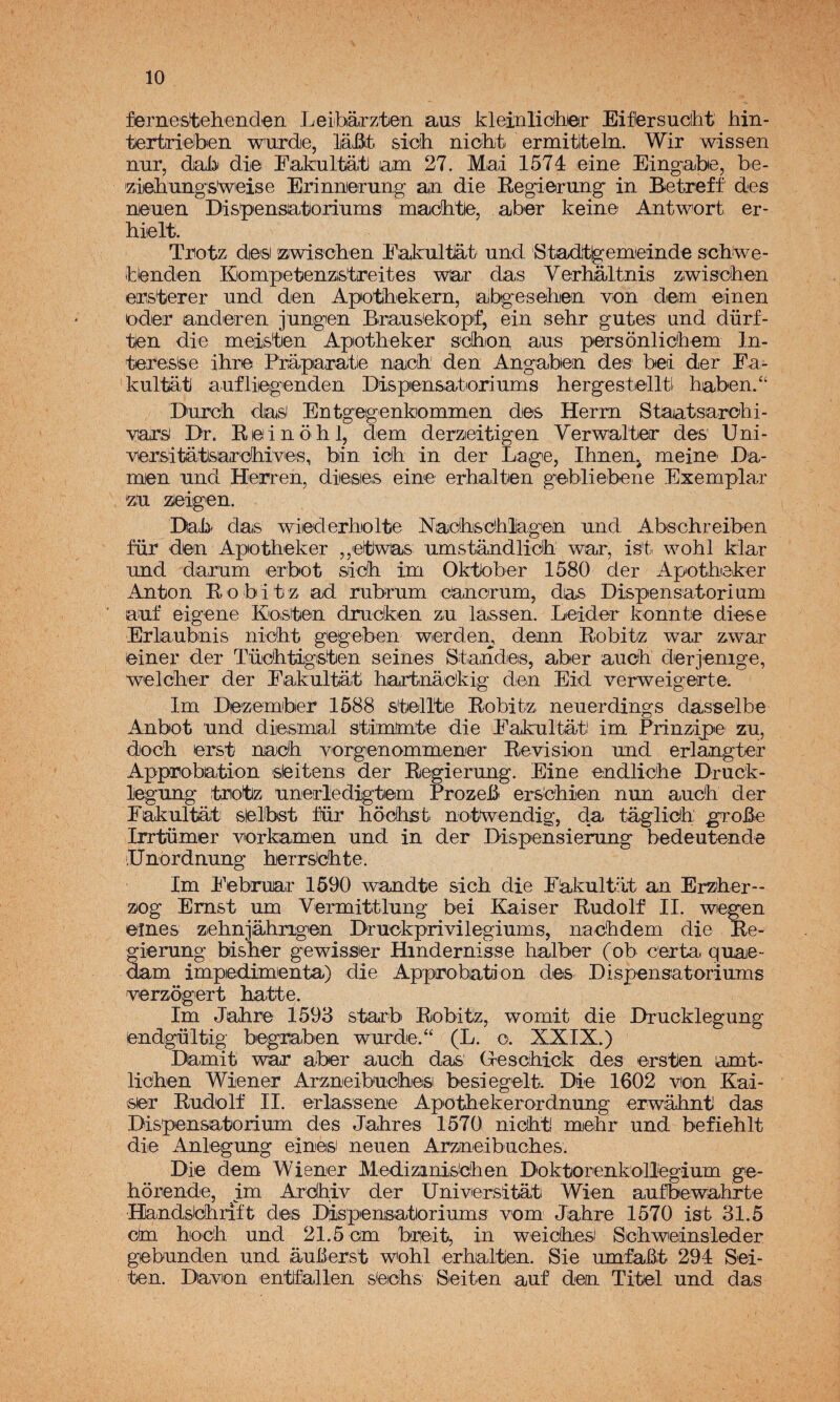 fernestebend^n Leiibárzte'ii aus kleinliciliieir Eiflersucíht hin- tertrieiben wixrde, lañt sich niobt ermitlteln. Wir wissen nur, dab di© Eakultati lam 27. Mai 1574 eine Eingiabe, be- 'ziebungs'wieise Erinnjerurig an die Eegiening in Betreff des n©'iieii Dispensatoriiims macbtie, aber kein© Antwort er- hi©lt. Tiiotz desi ízjwis'chen Eakultat und 'Stadt^emieinde scbwe- blenden Kiompietenzistíreites war das Verhaltnis Ziwis'cben ©[psterer und den Apotíbekern, abgeseben von d©m ©inen Oder anderen jungen Bmu&tekopf, ein sehr guteis und dürf- tfén die meisten Apotheker s'dhion aus peirsonlicbem In- teresfee ihr© P'ráparatle naicb den Angaben des bel der Ea¬ kultat aufliegenden Dispensatioriums hergest©lltl haben/* Durc'h dasi Entgegenkommen d©s Herm Staatsiarobi- vars Dr. R©inóhl, dem derzieitigen Verwalt©r des Uni- versitatsar'dhives, bin icb in der La ge, Ihnenj mein© La¬ men und Herren, dieses eine erhalten gebliebene Exemplar zu zJeigen. Lab' das wiederhiolte Nacbsdhlag'en und Abschreiben für den Apotheker ,,etwas umstandlioh war, is't wohl klar und darum erbot sich im Okttober 1580 der Apotheker Antón Bobitz ad rubrum cancrum, das Dispensatorium auf eigene Kosten drucken zu lassen. Leider konnte diese Erlaubnis nicht gegeben werden, denn Bobitz war zwar ©iner der Tüichtigsten seines Standes, aber auch derjenige, welcher der Eakultat hartnackig den Eid verweigerte. Im Dezember 1588 stellte Bobitz neuerdings dasselbe Anbot und dieismal stimimte die Eakultat! im Prinzipe zu, doch erst naeh vorgienommener Revisión und erlangter Approbation sieitens der Regierung. Eine ©ndliche Lruck- iegung trotz unerledigtem Prozeb ersdhien nun auch der Eakultat sielibst für hochst notwendig, da tágliclh grohe Irrtümer vorkamen und in der Dispensierung bedeutende lUnordnung herrsichte. Im Eebruar 1590 wandte sich die Eakultat an Erzher- zog Emst um Vermittlung bei Kaiser Rudolf II. wegen ©mes zehnjahngen Druekprivilegiums, nachdem die Re- * írung bisher gewissier Hindernisse halber (ob certa quae- dam impedimienta) die Approbation des Dispensatoriums verzogert hatte. Im Jahre 1593 starb Bobitz, womit die Drucklegung endgültig begraben wurde.“ (L. o. XXIX.) Damit war aber auch das: Greschick des ©rsten amt- lichen Wiener Arzneibuchesi besiegelt. Die 1602 von Kai¬ ser Rudolf II. erlassene Apothekerordnung erwahnt das Dispensatorium des Jahres 1570 nicht meí& und beñehlt di© Anlegung einesi neuen Arzneibuches. Di© dem Wiener Medizinis'chen Doktorenkoliegium ge- horende, im Ardhiv der Universitat Wien aufbewahrte Handslchrift des Dispensatoriums vom Jahre 1570 ist 31.5 cm hoch und 21.5 cm bredt, in weichesi Schweinsleder gebunden und auterst w^ohl erhalten. Sie umfaBt 294 Sei- fen. Davon entfallen seichs Seiten auf den Titel und das