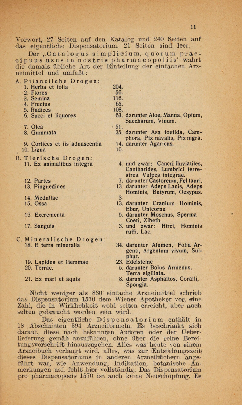 Vox'wort, 27 Seiten auf den Katalog und 240 Seit-en auf da¿ eigentliche Dispensatioríum. 21 Seiten sind leer. Der ,.(Jatalogus simplicium, quorum prae- cipuus usus in'nostris pharmaoopoliis‘ wahrt die damals übliclie Art der Eintieilung der einfachen Arz- neimittei und umfaBt: A, P 11 a n z 1 i c h e Drogen: 1. Herba et folia 204. 2. Flores 56. 3. Semina 116. 4. Fructus 65. 5. Radices 108. 6. Succi et liquores 63. darunter Aloe, Manna, Opium, Saccharum, Vinum. 7. Olea ■ 51. 8. Gummata 25. darunter Asa foetida, Cam- phora, Pix navalis, Pixnigra. 9. Cortices et iis adnascentia 14. darunter Agaricus. 10. Ligna 10. Tierische Drogen: 11. Ex animalibus integra 4. und zwar: Cancri fluviátiles, Cantharides, Lumbrici terre¬ stres. Vulpes integrae. 12. Partes 7. darunter Castoreum, Fel tauri. 13. Pinguedines 13 darunter Adeps Lanis, Adeps Hominis, Butyrum, Oesypus. 14. Medullae 3 15. Ossa 13. darunter Cranium Hominis, Ebur, Unicornu 15. Excrementa 5. darunter Moschus, Sperma Coeti, Zibeth. 17. Sanguis 3. und zwar: Hirci, Hominis ruffi, Lac. Mineralische Drogen: 18. E térra mineralia 34. darunter Alumen, Folia Ar- genti, Argentum vivum, Sul- phur. 19. Lapides et Gemmae 23. Edelsteine 20. Terrae. 5. darunter Bolus Armenus, Terra sigillata. 21. Ex mari et aquis 8. darunter Asphaltos, Coralli, Spongia. Niclit weniger ais 830 einfache Arzneimittel schrieb das Dispensatorium 1670 dem Wiener Apotheker vor, €ine Zahl, die in Wirkliclikeit wohl seiten erreiclit, aber aucb seiten gebtrauolit wiorden sein wird. Da^s eigentliclie D' i s p e n s a t o r i u m enthalt in 18 Absbiinitten 394 Arzneiformeln. Es bescbrajikt siob daraut, diese nacb bekannten Autioren oder der üeber- lieferung gemab anzuführen, lohne über di-e reine Berei- tungsvorsebrift hinauszugeben. Alies was heute A^on einem Arzneib'uob verlangt wird, alies, wias z.ur EnlstelUingsizeiti dieses Dispensatoriums in anderen Arzneibüchern ange- fübrt war, wie Anwendung, Indikation, botaniscbe An- merkungen usf. fehlt biier viollstandig. Das Dispensatorium pro pharmaciopoeis 1570 ist aucb keine Neus'cliópfung. Es
