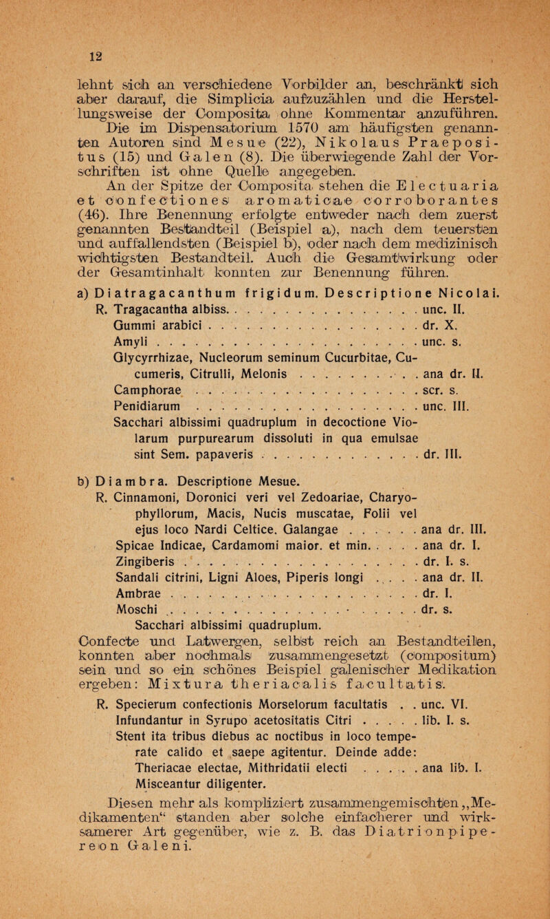 lehnt sácih an verschiedene Vorbilder an, beschránkt sich aber darauf, die Simplicia ainízazalilen und die Hersrbel- lungsweise der Composita ohnie Ivommentar anziiiführen. Die ün DLs^pensatorium 1570 am haufigsten gienann- ten Autoren sind M e s u e (22), N i k o 1 a u s P r a e p o s i - tus (15) und Galen (8). Die überwiegende Zahl dieir Vor- S'C'hriften ist ohne Quelle angegeben. An der Spitze der Cemposita stehen die Elect uaria et c'o n f e c'ti'O n e SI aromatioae cor re bor ante s (46). Ihre Benennung erfolgte entweder nac'h dem zuerst genannten Besltlandteil (Beispiel a), nac'li dem teuerstien und auffallendsten (Beispiel b), oder nacíh dem mediziniscli widhtigsten Bestandteil. Auoli die Gesamtíwirkung oder der Gesamtinhalt konnten zur Benennung führen. a) Diatragacanthum frigidum. Descriptione Nicolai. R. Tragacantha albiss.une. II. Gummi arabici.dr. X. Amyli.une. s. Glycyrrhizae, Nucleorum seminum Cucurbitae, Cu- cumeris, Citrulli, Melonis.. . ana dr. II. Camphorae ..ser. s. Penidiarum . ..une. III. Saechari albissimi quadruplum in deeoetione Vío- larum purpurearum dissoluti in qua emulsae sint Sem. papaveris ..dr. III. b)Diambra. Deseriptione Mesue. R. Cinnamoni, Doroniei veri vel Zedoariae, Charyo- phyllorum, Maeis, Nueis museatae, Folii vel ejus loeo Nardi Celtiee. Galangae.ana dr. III. Spieae Indieae, Cardamomi maior. et min.ana dr. I. Zingiberis . ..dr. I. s. Sandali eitrini, Ligni Aloes, Piperis longi .... ana dr. II. Ambrae.. ..dr. I. Mosehi ..•.dr. s. Saeehari albissimi quadruplum. Oonfecte una Laitiwergen, selblst reicli an BiestiandteilJen, konnten nber nodlimals 'zusammengesetizt (compositum) sein und so ein sCliones Beispiel ga^lenisclier Medikation ergeben: Mixtura tih e r i acialis facultatis'. R. Speeierum eonfeetionis Morselorum faeultatis . . une. VI. Infundantur in Syrupo aeetositatis Citri.lib. I. s. Stent ita tribus diebus ae noetibus in loeo tempé¬ rate ealido et saepe agitentur. Deinde adde: Theriacae eleetae, Mithridatii eleeti . . . . . ana lib. I. Miseeantur diligenter. Diesen mehr ais kompliziert zusaminengemisobtien ,,Me- dikamenten^ standen aber solcbe einfacberer und wirk- samerer Art gegenüber, wie z. B. das Diatr i o n pi pe- r e o n G a 1 e n i.