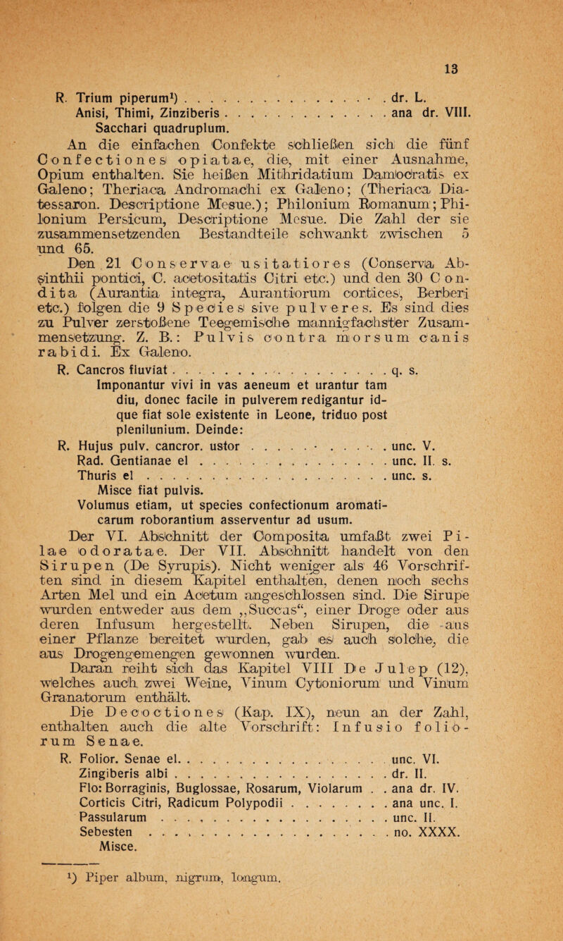 R. Trium piperum^). . dr. L. Anisí, Thimi, Zinziberis.ana dr. VIH. Sacchari quadruplum. An die einfajchen Confekte s^jihlieBien sich die fünf C o n f e c t i o n e SI o p i a, t a e, dio, mit einer xAusnahme, Opium enthalten. Sie beiBien Mitihridatium Diamlodraitis ex Galeno; Theriaca Andromaiclii ex Galeno; (Theriaca Dia- tessaron. DescTiptione Mesue.); Philonium Eomanum; Phi- lonium Per&icum, DesOriptione Mesne. Die Zahl der sie znsammensetzenden Bestendteile sohwankt zwisclien 5 nno 65. Den 21 C o n s e r v a e n s i t a t i o r e s (Oonservia Ab- '^nthii pontici, 'C. acietositatis Citri etic.) und den 30 Can- dita (Anrantia integra^ Aurantiornm, cortices; Berberi etc.) íolgen die 9 8pediesi sive pul veres. Es sind dies ZM Pulver zerstoBene Teegemisdhe mannigfaohstier Zus'am- mensetziurg. Z. B.: P u 1 v i s contra m o r s u m c' a n i s r a b i d i. Ex Galeno. R. Cancros fluviat..q. s. Imponantur viví ¡n vas aeneum et urantur tam din, doñee facile ¡n pulverem redigantur id- que fíat solé existente in Leone, triduo post plenilunium. Deínde: R. Hujus pulv. cancror. ustor.• une. V. Rad. Gentianae el.une. 11. s. Thuris el.une. s. Misce fiat pulvis. Volumus etiam, ut species confectionum aromati- carum roborantium asserventur ad usum. Der VI. Abisicbnitt der Composita umfaBt zwei P i - lae o d orata e. Der VII. AbiSolinitt handelt von den Simpen (De Syrupis). Niclit weniger ais 46 Vorsebrif- ten sind in diesem Kapitel entbalten, denen nocb secbs Arten Mel und ein Acetum angesdblossen sind. Di© Simpe wurden entweder aus dem ,,Succas“, einer Droge oder aus deren Infusum bergestellti. Neben Simpen, di© aus einer Pílanze bereitet wurden, gab eS aucb solcbe^ die aus Drogengemengen gewonnen wurden. Daran reibt sich das Kapitel VIII De Julep (12), wielcbes aucb zwei Wieine, Vinum Cytoniomm uud Vinum Granatorum entbalt. Die Deooctiones (Kap. IX), neun an der Zabl, entbalten aucb die alte Vorsebrift: Infusio folió- r u m S e n a e. R. Folior. Senae el.une. VI. Zingiberis albi.dr. II. Fio: Borraginis, Buglossae, Rosarum, Violarum . . ana dr. IV. Corticis Citri, Radicum Polypodii.ana une. I. Passularum ..une. II. Sebesten .no. XXXX. Misce. ^) Piper álbum, nignim, lorignm.