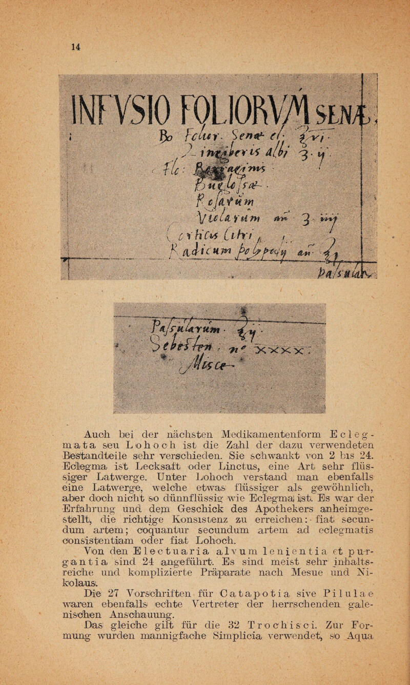 Auch be i der iiaclisterL Meclik-amentieiiform E c 1 e g - m¡at¡a sea Lioliooh ist die Zahl der daza verwendeten Beistandtieile sehr versicliieden. Sie; sc'hwankt von 2 bis 24. Edleigraa is't Lecksaft oder Linctas, eine Art sehr flüs- siger Latwerge. Untier Liolioch verstand maa ebenfalls eine Latwerge, welcLe etwas: flassiger ais gewohnlicii, aber docb nic'ht sio dannflüssis: wie Eclegma iisb. Es war der Erfabrang and dejn Geschick des Apothekers anheimg'e- stelTt, die riclitige Konsistenz zu erreiciien: • fiati secaii- dam artera; ooqaantar secandam artera ad eciegraatis eionsistentiiam oder fíat Lolioc'li. Von den El© c t a a r i a a 1 v a m 1 e n i e n t i a et p a r- gantia sind 24 angefahrti. Es sind raeist sehr inhalts- reiche and komplizierte Práparate naoli Mesae and Ni- kolausi. Die 27 Vorsichriften für C a, t a pi o t i a sive P i 1 a 1 a e waren ebenfallsi echte Vertreter der herrschenden gale- nisidhen Anschaaang. Das gleiche gilt für die 32 T r o ch i s c i. Zar For- raang warden mjannigfa¡che Simplicia verwendet^ sio Aqaa