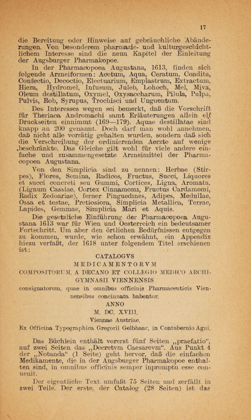 die Bereitiiiig oder Hinweisie auf g.eibráucihlich© 'Abánde- rungen. Von besionderfem pha.rmazie- und kulturges'dhidht- liobem Interess© sind die neua Kapitel der Einleitung der AugS'burger Pbarmatoopoe. In der Pbarmadopoea Augustana, 1613, findeii sich folgeiide Arzneiformen: Adetum, Aqua, Ceratum, Oondita, Oonfectio, Decocrtio, Electuarium, Em'pla&trum, Eixtractiim,, Hiera^ Hydromel, Infusam, Juleb, Eohocb, Mel, Miva, Oleum destillatam, Oxyrael, Oxysaocbarum, Pílala, Pulpa, Pulvis, Riob, Syrup'us, Trocbisci und Unguentum. ' Bes Interesses wegen sed bemerkt, daL^ die Vurschrift für Theriaca AndromacM samt Erliauterungen allein elf Druokseiten einnimmt (169—179). Aqnae destill^tae sind knapp an 200 genannt. B'och darf man wiohl annehmeii, dab ni’cbt alie ■v^orrátig gebalten wurden, siondern dafii sidh die Verschreibung der ordinierenden Aieirzte auf wenige ,besicbránkte. Das G-leicbie gilfb wiobl für viele ander© ein- fa©b© und zusammengesietzt© x4rzneimitt©l der Pharma- ©iopoea Angustana. V'on den Simplicia sind zu nennen: Herbae (Stir- pes), Elores, Semina, Eadides, Eructas, Succi, Liquores et sucici ©oncreti sen Gummi, Cor tices, Ligna, Aromata, (Lignum Cas'siae, Cortex Cinnamiomi, Eructas Cardamomi, Eadix Zedoaxiae), ferner Pinguedines, Adipes, Medullae, Ossa et testae, Pretiiosiora, Simplicia Metallica,, Terra©, Lapides, Gemmae, Simplicia Mari ©t Aquis. Di© gesietzlichie Einfübrung der Pharmaoopioea Augu- stana 1613 wiar für Wien und Oesterreicb ein bedeutsamier Eort&icbritt. Um aber den órtlichen Bedürfnissen entgegen zu kommen, wurde, wie sebón erwabnt, ein Appendix biezu verfaBt, der 1618 antier folgendem Titel erscliienen * CATALOGVS M E DI C A M B N T O R V M COMPOSITORUM, A DECANO ET COLLEGIO MEDICO ARCHI- GYMNASII VIENNBNSIS consignatorum, qiiae in ómnibus officinis Pliarmacenticis Vien- nensibus concinnata habentnr. ANNO M. DC. XVIII. Vienjnae Austriae. Ex Officina Typogriaphica Gregorii Gelbhaar, in Contnbeirnio Agni. Das Büc'hlein entlialt vorerst fünf Seiten ,,praefatio‘'‘', auf zwei Seiten das: ,,D©cretívm Oaesar©vm“. Aus Punkt 4 der ,,Notanda“ (1 Seite) gebt hervor, dab die einfachen Medikamente, die in der Augsburger Pharmakopoe enthal- ten sind, in ómnibus officinis semper inpromptlu esse cion- uenit. Der eigentliche Text umfabt 75 Seiten und zerfallt in zwei Teile. Der erste, der Catalog (28 Seiten) ist das