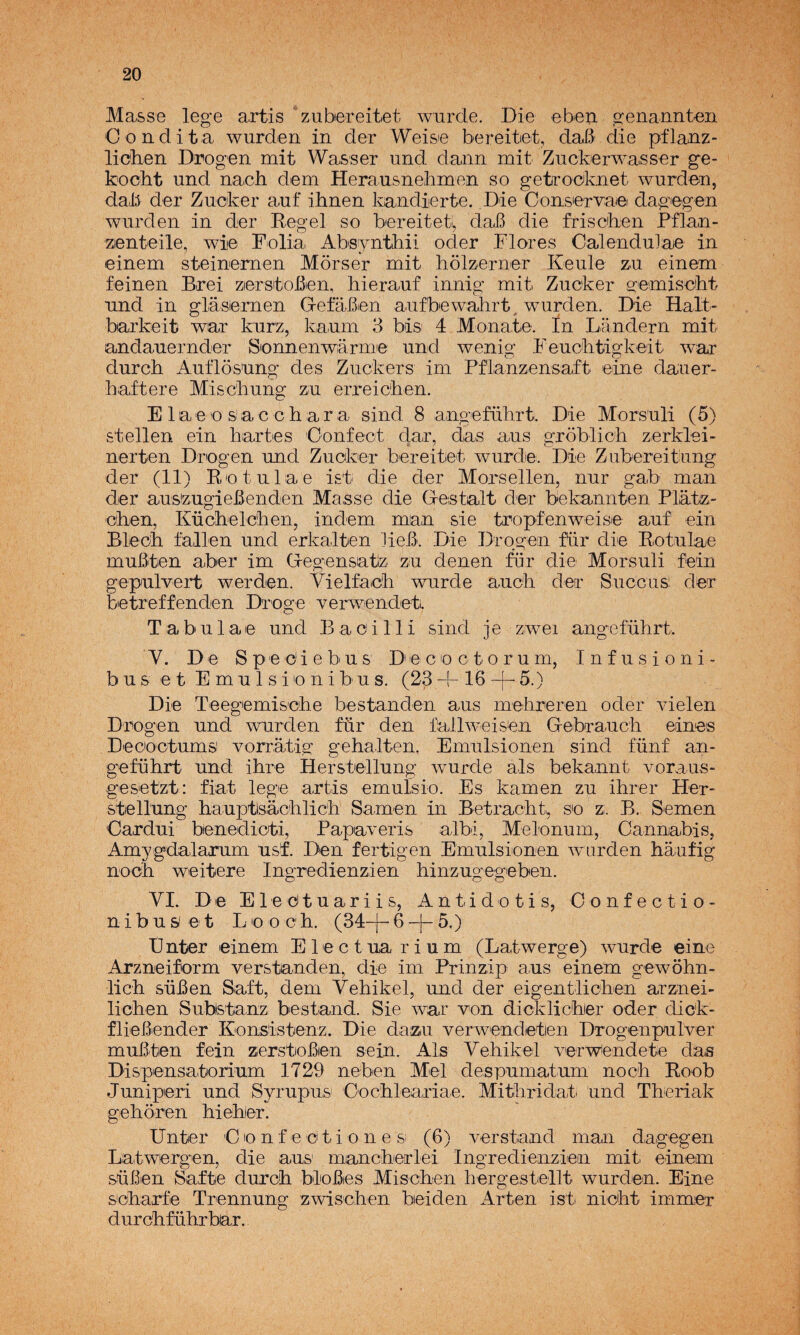 JVIasse lege axtis zubereitet wurde. Die ebeu genannteii Con dita wurderi in der Weise bereitet, daB die pflanz- liGhen Drogeii mit Wasser und daiin mit Zuckerwasser ge- kocht und nach dem Herausnebruen so getrooknet wurdon, daB der Zucker auf ihnen kandierte. Die Consiervaa dagegen wurden in der Regel so bereitet, daB die friscben Pflan- zienteile, wiie Folia Absyiitbii oder Flores CalenduJaie in einem steinernen Morser mit holzerner Keule zu einem feinen Brei zierstoBen, hierauf innig mit Zucker o^emiscbt nnd in glásiemen G-efaBien aufbewahrt^ wurden. Die Halt- barkeit war kurz, kaum 3 bis' 4 Monate. In Landern mit andauernder Sonnenwármie und wenig Feucbtigkeit war durcb Auflósung des Zuckers im Pflanzensaft eine dauer- baftere Miscbung zu erreicben. E laeo sac cb ar a sind 8 angefübrt. Die Morsuli (5) stellen ein baríes 'Oonfect dar, das aus groblicb zerklei- nerten Drogen und Zucker bereitiet wurdie. Die Zubereitung der (11) Retulae ist die der Morsellen, nur gab man der ausizugieBenden Ma,sse die Destalt der bekannten Plátz- cben, Kücbelcben, indem man sie tropfenweise auf ein Blecb fallen und erkalten lieB. Die Drogen für die Rotulae muBten aber im G-egensatiz zu denen für die Morsuli fein gepulvert werden. Vielfacb wurde aucb der Succus’ der betreffenden Droge verwendetL Tabulae und Bacilli sind je zwei angefübrt. Y. De Spediebus Decoctorum, Infusioni- b u s e t E m u 1 s i o n i b u s. (23 -|- 16 5.) Die Teegemiscbe bestanden aus mebreren oder vielen Drogen und wurden für den fallweisen Gebraucb eines Decoctums vorratig gebalten, Emulsionen sind fünf an¬ gefübrt und ibre Herstellung wurde ais bekannt voraus- gesetzt: fiat lege artis emulsio. Es kamen zu ihrer Her- stellung bauptlsacblicb Samen in Betracbt^ so z. B. Semen Cardui benedicti, Papaveris albi, Melonum, Cannabis, Amygdalarum usf. Den fertigen Emulsionen wurden baufig nocb weitere Ingredienzien binzugegeben. YI. De Eledtuariis, Antidotis, Confectio- nibu&et Loocb. (34-j-6-|-5.) Ünter einem Electuarium (Latwerge) wurde eine Arzneiform verstanden, die im Prinzip aus einem gewobn- licb süBen Saft, dem Yebikel, und der eigentlicben arznei- licben Substanz bestand. Sie war von dicklicber oder dick- flieBender Konsistenz. Die dazu verwendeten Drogenpulver muBten fein zerstoBen sein. Ais Yebikel verw^endete das Dispensatorium 1729 neben Mel despumatum nocb Roob Juniperi und Syrupus Oocbleariae. Mitbridat. und Tberiak geboren bieber. linter O lo n f e c t i o n e si (6) verstand man dagegen Latwergen, die aus mancberlei Ingredienzien mit einem süBen Safte durcb bloBes Miscben bergestellt wurden. Eine scbarfe Trennung zwiscben beiden Arten ist nicbt immer durcbfübrbar.