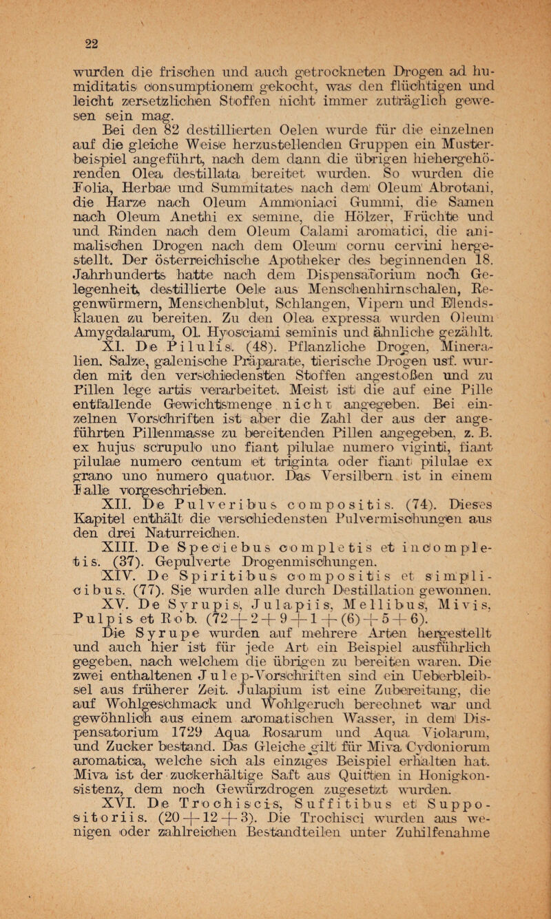 wurden die frisidlieii und aucii gietrockiieten Da'Ogan ad hu- miditatisi donsuraptioneím' g'ekocht, was den flü'cihtigen und leickt ziersietelictiien Stnffen ñiclit immer zutiraglicli giewe- sien sein mag. Biei den 82 destilliiertten Oelen wurde für di-e einzelnen auf die gleicke Weisie herzustellenden Gruppen ein Mastier* beispiel angeführt, nach dem dann die übrigen hiebergehó- renden Olea diestillata bereitet wurden. So wui'den die Fiolia^ Herbae und Summitaties: naoh dem’ Oleuin' Abrotani, die Harze nacb Oleum Ammioniaei G-umini, die Samen nacb Oleum Anethi ex semine, die Holzer, Friiclítie und und Einden nacb dem Oleum Calami anomatici, die a,ni- maliseben Drogem nacb dem Oleum cornu cervini berge- stellt. Der osterreicbiscbe Apotilieker des beginnenden 18. Jabrhunderts ba^tte nacb dem Dispensadorium nocli Ge- legenbeits deistállierte Oele aus Menscbenbirnscbalen, Ee- genwürmern, Menscbenblut, Scblangen, Vipern und Mends- klauen zu bereiten. Zu den Olea expressa wurden Oleum Amygdalarum, 01. Hyio.siciami seminis und abnlicbe gezablt. XI. De PilulisL (48). Pflanzlicbe Drogen, Minera- lien. Sal'ze, galenis'cbie Ptóparake, tieriscbe Dro^gen usf. wur¬ den mit den versicbledenstlen Stoffen angestoBen und zu Pillen lege artis verarbeitet. Meist isti die auf eine Pille entfallende Gerwicbtismenge n i e b r angegeben. Bei ein¬ zelnen Yerstcbriften isti aber die Zabl der aus der ange- fübiten Pillenmas'se zu bereitenden Pillen angege'ben. z. B. ex bujus sc'rupulo uno fiant pilulae numero viginti, fiant pilulae numero centum let triginta oder fiant. pilulae ex grano uno numero quatnor. Das Versilbem ist in einem I alie vorgieiscbrieben. XII. De Pulveribus compositis. (74). Dieses Kapitel entbalt die versebiedensten Pulvermisobungen aus den drei Naturreiicben. XIII. De Sp- e e i e b u s c o m p 1 e t i s et i n o o m p 1 e- tis. (37). Gepulverte Drogenmisdbungen. XIY. De Spiritibus compositis et simpili- oibus. (77). Sie wurden alie durcb Destillation gewonnen, XY. De S y r upi S', J u 1 api i s, M e 11 i bu s‘, M i vi s, Pulpis et Eob. (72-f 2+9 J-l-f-(6)-|-5 + 6). Die Syrupe wurden auf mebrere Arten hergestellt und aucb bier ist für jede Art ein Beispiel ausfíibrlícb gegeben, nacb welcbem die übrigen zu bereiten waren. Die zwei entbaltenen J u 1 e p-Yorsicbiiften sind ein Ueberbleib- sel aus früberer Zeit. Julapium ist eine Zubereltung, die auf Woblges'cbmack und Woblgerucb bereclmet w^r und 'gewobnlicb aus einem aromatischen Wasser, in dein Dis- pensatorium 1729 Aqua Eosai’um und Aqua Yiolanim, und Zueker bestand. Das Gleicbe gilt ñir Mim Cydoniormn aromática, welcbe sicb ais einziges Beispiel erlialten bat. Miva ist der ziudkerbaltige Saft aus Quiéten in Honigkon- sistenz, dem nocb Gewürzdrogen zugesetzt wuixien. XYI. De Tro ob i seis, Suffitibus et Suppo- 'S i t o r i i s. (20 +12 + 3). Die Trocbisci wurden aus we- nigen oder mblreicben Bestandteilen unter Zuliilfenabme