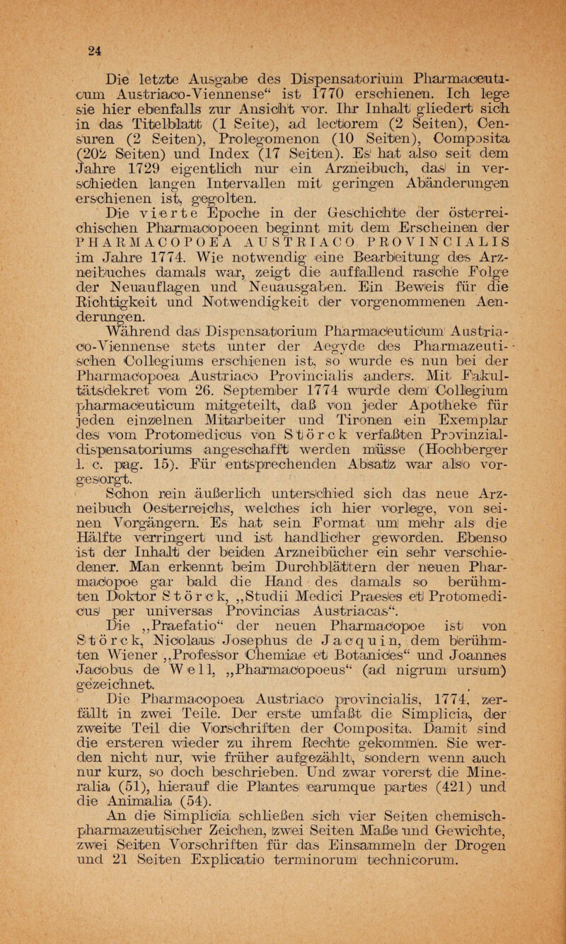 Die letztie Ausgabie des Dispensiatorium Pliarmacieiuti- cam Austriacio-Vieiineiise“ ist 1770 erschienen. Ich lege s'ie liier ebienifalls zar Ansiciht v^or. Ihr Inhalti gliedert sicih in das Titelblatlt (1 Seite), ad lec'tlorem (2 Seitea), Cen¬ saren (2 Seiten), Prolegomenon (10 Seitien), Oomposita (202 Sieiten) and Index (17 Seitien). Esi hat alsio seit dem Jahre 1729 eigentliclh nar ein Arzneibacli, das! in ver- s'GÍhieden langen Inter vallen mit. ger ingen Abiándieirungen ers'cliienen ist, gegolten. Die vierte Epoche in der Gescbichte der ósterrei- chis'cjien Phiarmaciopoeen bieginnt mit dem Erscheinein dier PHAKMACOPOEA AUSTRIACO PROVINCIALIS im Jalire 1774. Wie notwendig leine Bearbieitang des Arz- neibiaclies damals w^ar, zeigt die aafíaliend naseihe Eolge der Neuaaflagen and Nenaasgaben. Ein Beweis für die Riohtigkeit and Netwendigkeit der vorgenommenen Aen- derangen. Wálirend das' Dispensatoriam Pliarmaeleatiidam’ Aastria- eo-Viennense stets anter der Aegyde des Pharmazeuti- - sicken Collegiams erscliienen ist, so v^urde es nun biei der Pharmac'opeea Aastriaco Provincialis anders. Mit. Eiakal- tatsdekret -vom 26. Septiember 1774 warde dem' Collegiam pliairmaceaticam mitgeteilt., daB ven jieder Apetíheke far jeden einzelnen Mitarbieiter and Tironea ein Exemplar des vem Protomiedicas ven Stiorck verfaBten Provinzial- dispensateriamis angesebat'ft werden müísse (Hoohberger 1. c. pag. 15). Für entspreelienden Abisatiz war alse ver- gesiotgt. ' Sehen lein áaBeiTic'b. antersicíhied sich das nene Arz- neibaeR OesterreicRiS, welcRes icR Rier vorlege, ven sei- nen Vergangern. Es Rat sein Forma,t am' meRr ais die Halftie verringerti and ist RandlicRer gev^orden. Ebense ist der InRalt der beiden ArzneibacRer ein seRr verseRie- deiner. Man erkennt beim DarcRblátítern der neaen PRar- maebpee gar bald die Haiid des dam¡als: se berüRm- ten Dekter S torek, ,,Stadii Medici Praesjes eti Protomedi- easi per aniversas Provincias Aastriaeas“. Die ,,Praefatio“ der neaen PRarmadopoe isti von Si t o r c k, Nicelaas JosiepRas de J a c q a i n, dem berüRm- ten Wiener ,,ProfeSsor CRemiae eti Botanicles^ and Joaimes Jacebas de Well, ,,PRarmacepeeas“ (ad nigram ars'am) gezeicRnet. Die Pbiarmacepoea Aastriaco previncialis, 1774, zer- fallt in Ziwei Teile. Der erste amflaBt die Simplicia^ der zweite Teil die VerseRriftien der Compesita. Damit sind die ersteren vdeder za iRrem BeicRtle gekemRiien. Sie v^er- den nicRt nar, ‘wie früRer aafgeizaRlt, sendern wenn aacR nar karz, se decR bescRriebien. Und zvvar vorerst die Mine- ralia (51), Rieraaf die Plantes! earamqae partes (421) and die Anima,lia (54). An die Simplicia scRlieBen sicR vier Seiten cRemis'cR- pRa,rmazeatisicRer ZeicRen, [zwiei Seitien MaJBei and Gev^icRte, zwei Seiten VersicRriften für da,s Einsammeln der Drogen and 21 Seiten Explicatie terminaram’ tecRniceram.