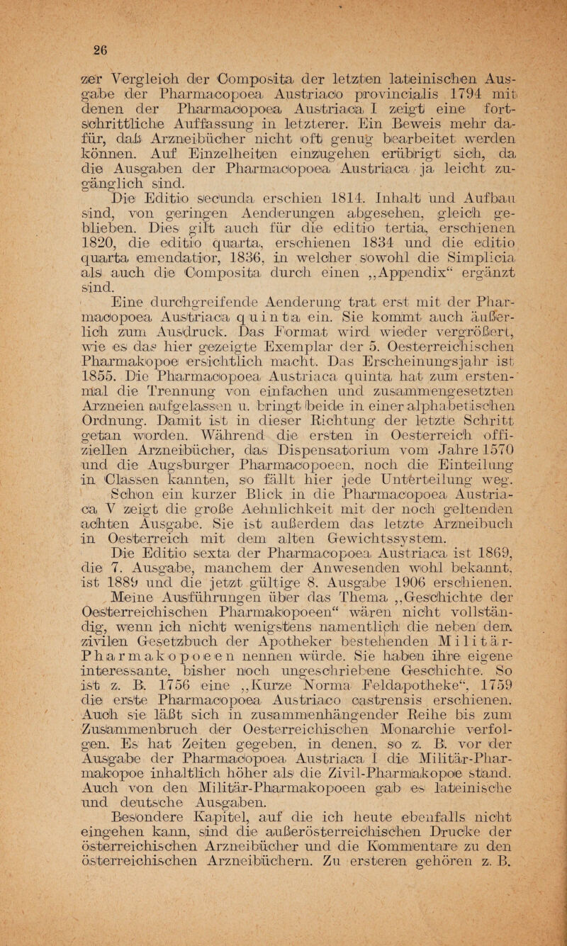 Vergleicili der 'Oompositia der letatieni latieinisctLien Aus- gabe der Pharniaoopoea Austriacio provincialis 1794 mit. denen der Phairmaciop'oea Aaslriaica I Zieigti eine- fort- sicihrittilichie Aufflassang in letzlerer. Ein Be^eis mieihr da- für, dalí Arzaeibücli'er nicht 'ofti genug bearbeitet. werden Ivonnen. Aaf Einzielbeitie,n einizlugehiein erüblrigt síicb, da dr© Ausgaben der Pharmaciopoiea Austriaca ja leic'bt' zu- gánglich siind. Di© Editio siec'unda erschiieri 1814. Inhaltí und Aufbaa sind, v'on geringeii Aeirderuiigen abgesehen, gleicb ge- blieben. Diesi gilt aucb für di©i editi© tertia, erscbienen 1820, die editio qaarta, erschienen 1834 und die editio quarta emendatior, 1836, in weloher s'owobl die Simplicia alsi aucb di© 'Oomposita durcb einen ,,App©ndix“ erganzt sind. Eine durcbgreifende Aenderung trat erst mit der Phar- maciopoea Austriaca quinta ©in. Sie kommt aucb aiiBer- licb zum Ausdruck. Das Ibrmat wird wieider vergrobcrt, wie ©,s das hier geizeigte Excmplar der 5. Oestcrreicbiscben Pbarmakopo©! ©rsicbtlicb niiacbt.. Das Erscbeinungsjahr ist 1855. Die Pharmaciopoea Austriaca quinta bat zum ersten- mal di© Trennung von einfacben und zusammenges©tzt©n Arzineien aufgelassien u. bringt bcide in eineralpbabetiscben Ordnung. Damit ist in di©ser Bicbtung der letztie Scbritt getan wiorden. Wabrend di© erstcn in Oesterrcicb offi- ziellen Arzneibücbeir, das' Dispensatorium vcm Jabre 1570 und di© Augsbiurg©r Pliarmaccpoeen, nocb die Einteiliing in das'sen kannten, se fallt bier jede Untérteilung weg. Sebón ein kurzer Blick in die PbarmacCpoea Austria- ca V zeigt die groB© Aebnlichkeit mit^ der nocb geltenden acbtien Ausgabe. Sie ist auBerdem das letz't©' Ar'zineibucb in Oesterreicb mi ti dem alten G-ewicbtssystem. Di© Editio siexta der Pbarmaoopoea. Austriaca ist 1869, di© 7. Ausgab©, manebem der Anwesenden wiobl bekannt, ist 1889 und die jetizt gültige 8. Ausgab© 1906 ersebienen. Mein© Austübrungen über das Tbema ,,GesCbicbte dor Oosterreicbiseben Pbarmakiopce©n“ waren niebt vollstan- dig, wenn Icb niebt wenigstiens namentlipb die neben dem zivilen Gesetzbueb der Apotbeker bestcbenden Militar- Pbarmakc pee© n nennen würde. Si© baben ibr© eigene interessante, bisber niocb ungesebrieten© Gescbicbl:©: So ist z. Bi. 1756 ©in© ,,Kurz© Norma E©ldapotbeke“, 1759 di© eriste Pbarmaciopio©a Austriaco Ciastrensis erscbi©n©n. Aucb si© labt sicb in zusammenhangender Eeibe bis zum Zuslammenbrucb d©r Oesterreicbiseben Mcnarcbiei vurfol- gien. Es: bat Zeiten gegeben, in denen, s© zi. B. v©r der Ausgabe der Pbarmadopoeai Austriaca I diei Militar-Pbar- makopo© inhaltlicb hóber ais die Zivil-Pbarmiakopoi© stand. Aucb v©n den Militar-Ebarmakopceen gaib' ©s; lateinisebe und deutscb© Ausgaben. Beiscndere Kapitel, auf die ieb heutie ©benfalls niebt eingeben ka,mi, sind die auBerosterreicbisCben Drueke der osterreicbiseben Arzneibücber und die Ki©mm©ntiare' zu den osterreicbiseben Arzneibücbern. Zu ersterem gebóren z. B.