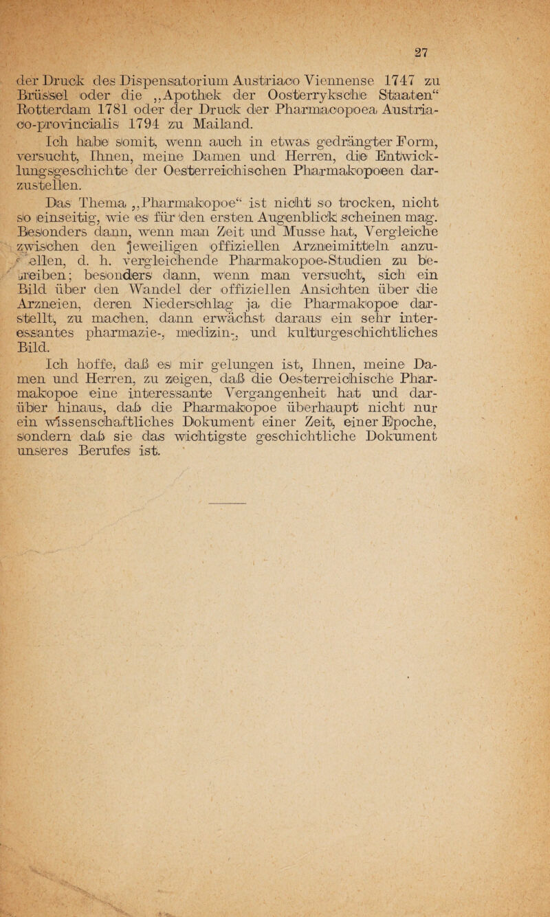 der Druicik des Dispensiatoidum Aus'tiriacio Vieimense 1747 zu Biüis!siei oder die ,,Apotlii©k der Oostíerryksckle Stlaatieii“ Elottierdam 1781 oder der Drudk der Pharimiaoopoea Ausitrla- Gio-provincialis 1794 ziu Mailand. Ick haki© siomit, wenn auoii in etiwas giedraagtier Form, viersa-ciit, Ihiren, meiiiie Diaraeii and Herrea, diiei Eatjwick- luagsIgiescEictite der Oeistierreicíhiis'cli'e'n Pkiarmakopoieien dar- zustiellen. Das Tbema j,Pliaririjakiopo'e‘‘ ist nicktl so trocken, nickt sio leiaseitig, wie es' für' den erstien Angenbilick s'cheinen mag. Beslonders dann, wenn man Zeit. mid Musse hat,, Vergleiicíhe zwisidken den jewieiligen pff'iiziellen Arznieimitlleln anzn- ^^ellen, d. h. vergleickende Pharmakopoiei-Stindlen ziu bíe- üiieibien; besionders' dann, wienn man versnicbti, sich' ein Bild übier den \Wndel der offiziellen Ansicblen über dio Arzneien, denen Niedersicblag ja die PEarmakopoe' dar- sitellti, zn maolien, dann ©rwiácíist daraiUS' ein seh!r inter- eissantes pharmazie-, miediizin-, nnd knltlurgíescbic'htlicbes Bild. Icb Iroffej daki eisi mir gelungen ist, Ibnen, meine Da- men nnd Herren, zn zieigen, daL^i die Oeisterreicíbis'cbbi P'har- makopoe eine interessantie Vergangienbeit b;at nnd dar- übier binaus, dai;> die P'harmakiopoe überbaupt nicbt nur ein wlssenscbaftlicbes Dioknment einer Zeit, einer Eipocbe, siondern dab sie das wiclitigste gescbiobtlicbe Dokument nnsieres Berufes ist.