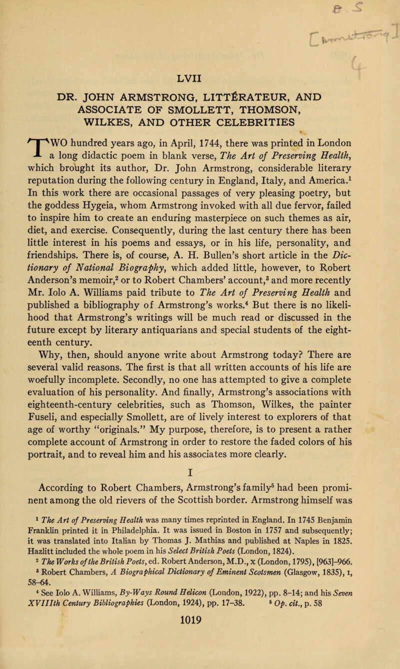 DR. JOHN ARMSTRONG, LITTERATEUR, AND ASSOCIATE OF SMOLLETT, THOMSON, WILKES, AND OTHER CELEBRITIES • i7W TWO hundred years ago, in April, 1744, there was printed in London a long didactic poem in blank verse, The Art of Preserving Health, which brought its author, Dr. John Armstrong, considerable literary reputation during the following century in England, Italy, and America.1 In this work there are occasional passages of very pleasing poetry, but the goddess Hygeia, whom Armstrong invoked with all due fervor, failed to inspire him to create an enduring masterpiece on such themes as air, diet, and exercise. Consequently, during the last century there has been little interest in his poems and essays, or in his life, personality, and friendships. There is, of course, A. H. Bullen’s short article in the Dic¬ tionary of National Biography, which added little, however, to Robert Anderson’s memoir,2 or to Robert Chambers’ account,3 and more recently V _ _ Mr. Iolo A. Williams paid tribute to The Art of Preserving Health and published a bibliography of Armstrong’s works.4 But there is no likeli¬ hood that Armstrong’s writings will be much read or discussed in the future except by literary antiquarians and special students of the eight¬ eenth century. Why, then, should anyone write about Armstrong today? There are several valid reasons. The first is that all written accounts of his life are woefully incomplete. Secondly, no one has attempted to give a complete evaluation of his personality. And finally, Armstrong’s associations with eighteenth-century celebrities, such as Thomson, Wilkes, the painter Fuseli, and especially Smollett, are of lively interest to explorers of that age of worthy “originals.” My purpose, therefore, is to present a rather complete account of Armstrong in order to restore the faded colors of his portrait, and to reveal him and his associates more clearly. I According to Robert Chambers, Armstrong’s family5 had been promi¬ nent among the old rievers of the Scottish border. Armstrong himself was 1 The Art of Preserving Health was many times reprinted in England. In 1745 Benjamin Franklin printed it in Philadelphia. It was issued in Boston in 1757 and subsequently; it was translated into Italian by Thomas J. Mathias and published at Naples in 1825. Hazlitt included the whole poem in his Select British Poets (London, 1824). 2 The Works of the British Poets, ed. Robert Anderson, M.D., x (London, 1795), [963]—966. 3 Robert Chambers, A Biographical Dictionary of Eminent Scotsmen (Glasgow, 1835), i, 58-64. 4 See Iolo A. Williams, By-Ways Round Helicon (London, 1922), pp. 8-14; and his Seven XVIIIth Century Bibliographies (London, 1924), pp. 17-38. 6 Op. cit., p. 58