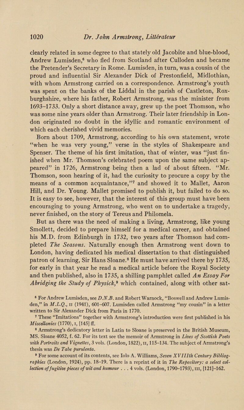 clearly related in some degree to that stately old Jacobite and blue-blood, Andrew Lumisden,6 who fled from Scotland after Culloden and became the Pretender’s Secretary in Rome. Lumisden, in turn, was a cousin of the proud and influential Sir Alexander Dick of Prestonfield, Midlothian, with whom Armstrong carried on a correspondence. Armstrong’s youth was spent on the banks of the Liddal in the parish of Castleton, Rox¬ burghshire, where his father, Robert Armstrong, was the minister from 1693-1733. Only a short distance away, grew up the poet Thomson, who was some nine years older than Armstrong. Their later friendship in Lon¬ don originated no doubt in the idyllic and romantic environment of which each cherished vivid memories. Born about 1709, Armstrong, according to his own statement, wrote “when he was very young,” verse in the styles of Shakespeare and Spenser. The theme of his first imitation, that of winter, was “just fin¬ ished when Mr. Thomson’s celebrated poem upon the same subject ap¬ peared” in 1726, Armstrong being then a lad of about fifteen. “Mr. Thomson, soon hearing of it, had the curiosity to procure a copy by the means of a common acquaintance,”7 and showed it to Mallet, Aaron Hill, and Dr. Young. Mallet promised to publish it, but failed to do so. It is easy to see, however, that the interest of this group must have been encouraging to young Armstrong, who went on to undertake a tragedy, never finished, on the story of Tereus and Philomela. But as there was the need of making a living, Armstrong, like young Smollett, decided to prepare himself for a medical career, and obtained his M.D. from Edinburgh in 1732, two years after Thomson had com¬ pleted The Seasons. Naturally enough then Armstrong went down to London, having dedicated his medical dissertation to that distinguished patron of learning, Sir Hans Sloane.8 9 He must have arrived there by 1735, for early in that year he read a medical article before the Royal Society and then published, also in 1735, a shilling pamphlet called An Essay For Abridging the Study of Physickf which contained, along with other sat- 6 For Andrew Lumisden, see D.N.B. and Robert Warnock, “Boswell and Andrew Lumis¬ den,” in M.L.Q., ii (1941), 601-607. Lumisden called Armstrong “my cousin” in a letter written to Sir Alexander Dick from Paris in 1770. 7 These “Imitations” together with Armstrong’s introduction were first published in his Miscellanies (1770), i, [145] ff. 8 Armstrong’s dedicatory letter in Latin to Sloane is preserved in the British Museum, MS. Sloane 4052, f. 62. For its text see the memoir of Armstrong in Lives of Scottish Poets with Portraits and Vignettes, 3 vols. (London, 1822), ii, 115-134. The subject of Armstrong’s thesis was De Tabe purulenta. 9 For some account of its contents, see Iolo A. Williams, Seven XVIIIth Century Bibliog¬ raphies (London, 1924), pp. 18-19. There is a reprint of it in The Repository: a select col¬ lection of fugitive pieces of wit and humour . . . 4 vols. (London, 1790-1793), iii, [121]—162.