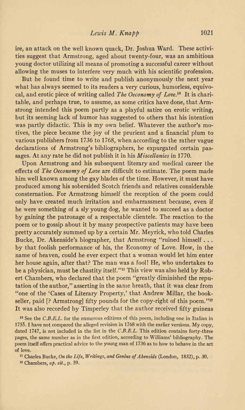 ire, an attack on the well known quack, Dr. Joshua Ward. These activi¬ ties suggest that Armstrong, aged about twenty-four, was an ambitious young doctor utilizing all means of promoting a successful career without allowing the muses to interfere very much with his scientific profession. But he found time to write and publish anonymously the next year what has always seemed to its readers a very curious, humorless, equivo¬ cal, and erotic piece of writing called The Oeconomy of Love.10 It is chari¬ table, and perhaps true, to assume, as some critics have done, that Arm¬ strong intended this poem partly as a playful satire on erotic writing, but its seeming lack of humor has suggested to others that his intention was partly didactic. This is my own belief. Whatever the author’s mo¬ tives, the piece became the joy of the prurient and a financial plum to various publishers from 1736 to 1768, when according to the rather vague declarations of Armstrong’s bibliographers, he expurgated certain pas¬ sages. At any rate he did not publish it in his Miscellanies in 1770. Upon Armstrong and his subsequent literary and medical career the effects of The Oeconomy of Love are difficult to estimate. The poem made him well known among the gay blades of the time. However, it must have produced among his sobersided Scotch friends and relatives considerable consternation. For Armstrong himself the reception of the poem could only have created much irritation and embarrassment because, even if he were something of a sly young dog, he wanted to succeed as a doctor by gaining the patronage of a respectable clientele. The reaction to the poem or to gossip about it by many prospective patients may have been pretty accurately summed up by a certain Mr. Meyrick, who told Charles Bucke, Dr. Akenside’s biographer, that Armstrong “ruined himself . . . by that foolish performance of his, the Economy of Love. How, in the name of heaven, could he ever expect that a woman would let him enter her house again, after that? The man was a fool! He, who undertakes to be a physician, must be chastity itself.”11 This view was also held by Rob¬ ert Chambers, who declared that the poem “greatly diminished the repu¬ tation of the author,” asserting in the same breath, that it was clear from “one of the ‘Cases of Literary Property,’ that Andrew Millar, the book¬ seller, paid [? Armstrong] fifty pounds for the copy-right of this poem.”12 It was also recorded by Timperley that the author received fifty guineas 10 See the C.B.E.L. for the numerous editions of this poem, including one in Italian in 175$. I have not compared the alleged revision in 1768 with the earlier versions. My copy, dated 1747, is not included in the list in the C.B.E.L. This edition contains forty-three pages, the same number as in the first edition, according to Williams’ bibliography. The poem itself offers practical advice to the young man of 1736 as to how to behave in the art of love. 11 Charles Bucke, On the Life, Writings, and Genius of Akenside (London, 1832), p. 30. 12 Chambers, op. cit.} p. 59.