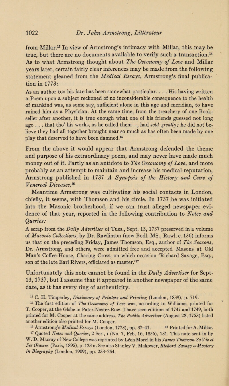 from Millar.13 In view of Armstrong’s intimacy with Millar, this may be true, but there are no documents available to verify such a transaction.14 As to what Armstrong thought about The Oeconomy of Love and Millar years later, certain fairly clear inferences may be made from the following statement gleaned from the Medical Essays, Armstrong’s final publica¬ tion in 1773: As an author too his fate has been somewhat particular. . . . His having written a Poem upon a subject reckoned of no inconsiderable consequence to the health of mankind was, as some say, sufficient alone in this age and meridian, to have ruined him as a Physician. At the same time, from the treachery of one Book¬ seller after another, it is true enough what one of his friends guessed not long ago . . . that tho’ his works, as he called them—, had sold greatly; he did not be¬ lieve they had all together brought near so much as has often been made by one play that deserved to have been damned.16 From the above it would appear that Armstrong defended the theme and purpose of his extraordinary poem, and may never have made much money out of it. Partly as an antidote to The Oeconomy of Love, and more probably as an attempt to maintain and increase his medical reputation, Armstrong published in 1737 A Synopsis of the History and Cure of Venereal Diseases.1* Meantime Armstrong was cultivating his social contacts in London, chiefly, it seems, with Thomson and his circle. In 1737 he was initiated into the Masonic brotherhood, if we can trust alleged newspaper evi¬ dence of that year, reported in the following contribution to Notes and Queries: A scrap from the Daily Advertiser of Tues., Sept. 13, 1737 preserved in a volume of Masonic Collections, by Dr. Rawlinson (now Bodl. MS., Rawl. c. 136) informs us that on the preceding Friday, James Thomson, Esq., author of The Seasons, Dr. Armstrong, and others, were admitted free and accepted Masons at Old Man’s Coffee-House, Charing Cross, on which occasion ‘Richard Savage, Esq., son of the late Earl Rivers, officiated as master.’17 Unfortunately this note cannot be found in the Daily Advertiser for Sept- 13, 1737, but I assume that it appeared in another newspaper of the same date, as it has every ring of authenticity. 13 C. H. Timperley, Dictionary of Printers and Printing (London, 1839), p. 719. 14 The first edition of The Oeconomy of Love was, according to Williams, printed for T. Cooper, at the Globe in Pater-Noster-Row. I have seen editions of 1747 and 1749, both printed for M. Cooper at the same address. The Public Advertiser (August 28, 1753) listed another edition also printed for M. Cooper. 16 Armstrong’s Medical Essays (London, 1773), pp. 37-41. 16 Printed for A. Millar. 17 Quoted Notes and Queries, 2 Ser., i (No. 7, Feb. 16, 1856), 131. This note sent in by W. D. Macray of New College was reprinted by Leon Morel in his James Thomson SaVie et Ses (Euvres (Paris, 1895), p. 123 n. See also Stanley V. Makower, Richard Savage a Mystery in Biography (London, 1909), pp. 253-254.