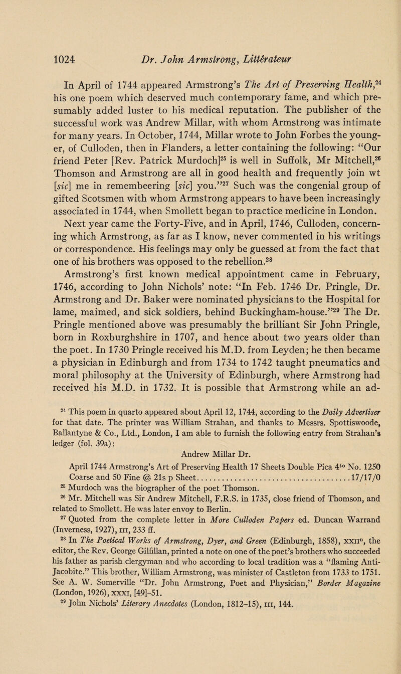 In April of 1744 appeared Armstrong’s The Art of Preserving Health™ his one poem which deserved much contemporary fame, and which pre¬ sumably added luster to his medical reputation. The publisher of the successful work was Andrew Millar, with whom Armstrong was intimate for many years. In October, 1744, Millar wrote to John Forbes the young¬ er, of Culloden, then in Flanders, a letter containing the following: “Our friend Peter [Rev. Patrick Murdoch]25 is well in Suffolk, Mr Mitchell,26 Thomson and Armstrong are all in good health and frequently join wt [sic] me in remembeering [sic] you.”27 Such was the congenial group of gifted Scotsmen with whom Armstrong appears to have been increasingly associated in 1744, when Smollett began to practice medicine in London. Next year came the Forty-Five, and in April, 1746, Culloden, concern¬ ing which Armstrong, as far as I know, never commented in his writings or correspondence. His feelings may only be guessed at from the fact that one of his brothers was opposed to the rebellion.28 Armstrong’s first known medical appointment came in February, 1746, according to John Nichols’ note: “In Feb. 1746 Dr. Pringle, Dr. Armstrong and Dr. Baker were nominated physicians to the Hospital for lame, maimed, and sick soldiers, behind Buckingham-house.”29 The Dr. Pringle mentioned above was presumably the brilliant Sir John Pringle, born in Roxburghshire in 1707, and hence about two years older than the poet. In 1730 Pringle received his M.D. from Leyden; he then became a physician in Edinburgh and from 1734 to 1742 taught pneumatics and moral philosophy at the University of Edinburgh, where Armstrong had received his M.D. in 1732. It is possible that Armstrong while an ad- 24 This poem in quarto appeared about April 12, 1744, according to the Daily Advertiser for that date. The printer was William Strahan, and thanks to Messrs. Spottiswoode, Ballantyne & Co., Ltd., London, I am able to furnish the following entry from Strahan’s ledger (fol. 39a): Andrew Millar Dr. April 1744 Armstrong’s Art of Preserving Health 17 Sheets Double Pica 4t0 No. 1250 Coarse and 50 Fine @ 21s p Sheet..17/17/0 25 Murdoch was the biographer of the poet Thomson. 26 Mr. Mitchell was Sir Andrew Mitchell, F.R.S. in 1735, close friend of Thomson, and related to Smollett. He was later envoy to Berlin. 27 Quoted from the complete letter in More Culloden Papers ed. Duncan Warrand (Inverness, 1927), m, 233 ff. 28 In The Poetical Works of Armstrong, Dyer, and Green (Edinburgh, 1858), xxnn, the editor, the Rev. George Gilfillan, printed a note on one of the poet’s brothers who succeeded his father as parish clergyman and who according to local tradition was a “flaming Anti- Jacobite.” This brother, William Armstrong, was minister of Castleton from 1733 to 1751. See A. W. Somerville “Dr. John Armstrong, Poet and Physician,” Border Magazine (London, 1926), xxxi, [49]—51. 29 John Nichols’ Literary Anecdotes (London, 1812-15), in, 144.