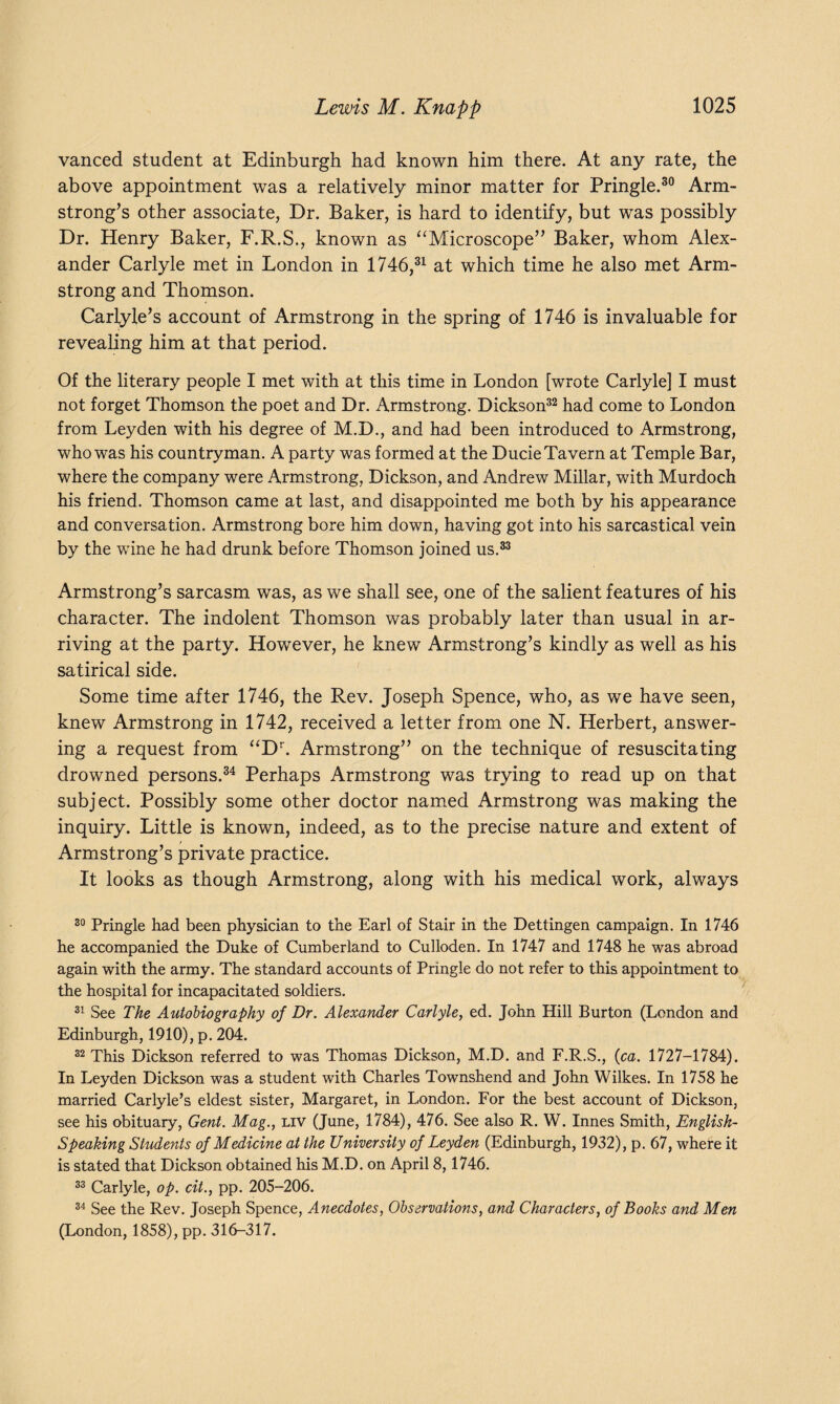 vanced student at Edinburgh had known him there. At any rate, the above appointment was a relatively minor matter for Pringle.30 Arm¬ strong’s other associate, Dr. Baker, is hard to identify, but was possibly Dr. Henry Baker, F.R.S., known as “Microscope” Baker, whom Alex¬ ander Carlyle met in London in 1746,31 at which time he also met Arm¬ strong and Thomson. Carlyle’s account of Armstrong in the spring of 1746 is invaluable for revealing him at that period. Of the literary people I met with at this time in London [wrote Carlyle] I must not forget Thomson the poet and Dr. Armstrong. Dickson32 had come to London from Leyden with his degree of M.D., and had been introduced to Armstrong, who was his countryman. A party was formed at the Ducie Tavern at Temple Bar, where the company were Armstrong, Dickson, and Andrew Millar, with Murdoch his friend. Thomson came at last, and disappointed me both by his appearance and conversation. Armstrong bore him down, having got into his sarcastical vein by the wine he had drunk before Thomson joined us.33 Armstrong’s sarcasm was, as we shall see, one of the salient features of his character. The indolent Thomson was probably later than usual in ar¬ riving at the party. However, he knew Armstrong’s kindly as well as his satirical side. Some time after 1746, the Rev. Joseph Spence, who, as we have seen, knew Armstrong in 1742, received a letter from one N. Herbert, answer¬ ing a request from “Dr. Armstrong” on the technique of resuscitating drowned persons.34 Perhaps Armstrong was trying to read up on that subject. Possibly some other doctor named Armstrong was making the inquiry. Little is known, indeed, as to the precise nature and extent of Armstrong’s private practice. It looks as though Armstrong, along with his medical work, always 30 Pringle had been physician to the Earl of Stair in the Dettingen campaign. In 1746 he accompanied the Duke of Cumberland to Culloden. In 1747 and 1748 he was abroad again with the army. The standard accounts of Pringle do not refer to this appointment to the hospital for incapacitated soldiers. 31 See The Autobiography of Dr. Alexander Carlyle, ed. John Hill Burton (London and Edinburgh, 1910), p. 204. 32 This Dickson referred to was Thomas Dickson, M.D. and F.R.S., (ca. 1727-1784). In Leyden Dickson was a student with Charles Townshend and John Wilkes. In 1758 he married Carlyle’s eldest sister, Margaret, in London. For the best account of Dickson, see his obituary, Gent. Mag., liv (June, 1784), 476. See also R. W. Innes Smith, English- Speaking Students of Medicine at the University of Leyden (Edinburgh, 1932), p. 67, where it is stated that Dickson obtained his M.D. on April 8,1746. 33 Carlyle, op. cit., pp. 205-206. 34 See the Rev. Joseph Spence, Anecdotes, Observations, and Characters, of Books and Men (London, 1858), pp. 316-317.