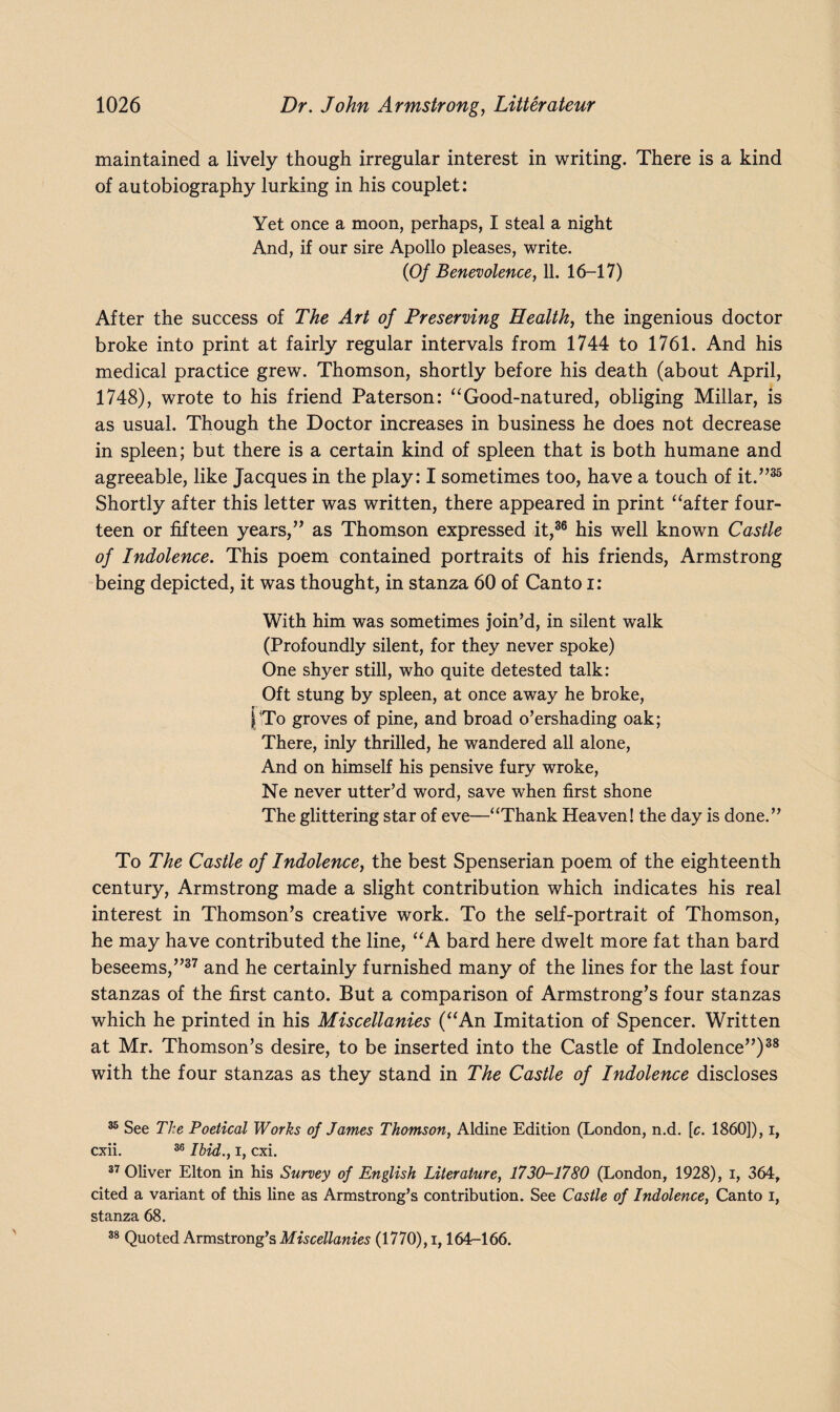 maintained a lively though irregular interest in writing. There is a kind of autobiography lurking in his couplet: Yet once a moon, perhaps, I steal a night And, if our sire Apollo pleases, write. (Of Benevolence, 11. 16-17) After the success of The Art of Preserving Health, the ingenious doctor broke into print at fairly regular intervals from 1744 to 1761. And his medical practice grew. Thomson, shortly before his death (about April, 1748), wrote to his friend Paterson: “Good-natured, obliging Millar, is as usual. Though the Doctor increases in business he does not decrease in spleen; but there is a certain kind of spleen that is both humane and agreeable, like Jacques in the play: I sometimes too, have a touch of it.”35 Shortly after this letter was written, there appeared in print “after four¬ teen or fifteen years,” as Thomson expressed it,36 his well known Castle of Indolence. This poem contained portraits of his friends, Armstrong being depicted, it was thought, in stanza 60 of Canto i: With him was sometimes join’d, in silent walk (Profoundly silent, for they never spoke) One shyer still, who quite detested talk: Oft stung by spleen, at once away he broke, r- ■ |To groves of pine, and broad o’ershading oak; There, inly thrilled, he wandered all alone, And on himself his pensive fury wroke, Ne never utter’d word, save when first shone The glittering star of eve—“Thank Heaven! the day is done.” To The Castle of Indolence, the best Spenserian poem of the eighteenth century, Armstrong made a slight contribution which indicates his real interest in Thomson’s creative work. To the self-portrait of Thomson, he may have contributed the line, “A bard here dwelt more fat than bard beseems,”37 and he certainly furnished many of the lines for the last four stanzas of the first canto. But a comparison of Armstrong’s four stanzas which he printed in his Miscellanies (“An Imitation of Spencer. Written at Mr. Thomson’s desire, to be inserted into the Castle of Indolence”)38 with the four stanzas as they stand in The Castle of Indolence discloses 35 See The Poetical Works of James Thomson, Aldine Edition (London, n.d. [c. I860]), i, cxii. 36 Ibid., I, cxi. 37 Oliver Elton in his Survey of English Literature, 1730-1780 (London, 1928), i, 364, cited a variant of this fine as Armstrong’s contribution. See Castle of Indolence, Canto i, stanza 68. 38 Quoted Armstrong’s Miscellanies (1770), i, 164-166.