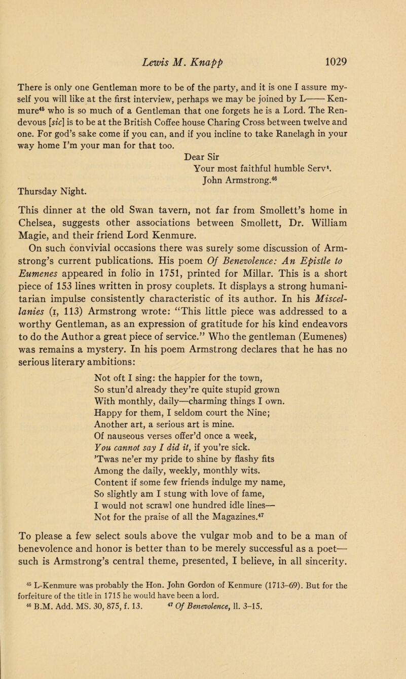 There is only one Gentleman more to be of the party, and it is one I assure my¬ self you will like at the first interview, perhaps we may be joined by L-Ken- mure46 who is so much of a Gentleman that one forgets he is a Lord. The Ren- devous [sic] is to be at the British Coffee house Charing Cross between twelve and one. For god’s sake come if you can, and if you incline to take Ranelagh in your way home I’m your man for that too. Dear Sir Your most faithful humble Serv*. John Armstrong.46 Thursday Night. This dinner at the old Swan tavern, not far from Smollett’s home in Chelsea, suggests other associations between Smollett, Dr. William Magie, and their friend Lord Kenmure. On such convivial occasions there was surely some discussion of Arm¬ strong’s current publications. His poem Of Benevolence: An Epistle to Eumenes appeared in folio in 1751, printed for Millar. This is a short piece of 153 lines written in prosy couplets. It displays a strong humani¬ tarian impulse consistently characteristic of its author. In his Miscel¬ lanies (i, 113) Armstrong wrote: “This little piece was addressed to a worthy Gentleman, as an expression of gratitude for his kind endeavors to do the Author a great piece of service.” Who the gentleman (Eumenes) was remains a mystery. In his poem Armstrong declares that he has no serious literary ambitions: Not oft I sing: the happier for the town, So stun’d already they’re quite stupid grown With monthly, daily—charming things I own. Happy for them, I seldom court the Nine; Another art, a serious art is mine. Of nauseous verses offer’d once a week, You cannot say I did it, if you’re sick. ’Twas ne’er my pride to shine by flashy fits Among the daily, weekly, monthly wits. Content if some few friends indulge my name, So slightly am I stung with love of fame, I would not scrawl one hundred idle lines— Not for the praise of all the Magazines.47 To please a few select souls above the vulgar mob and to be a man of benevolence and honor is better than to be merely successful as a poet— such is Armstrong’s central theme, presented, I believe, in all sincerity. 45 L-Kenmure was probably the Hon. John Gordon of Kenmure (1713-69). But for the forfeiture of the title in 1715 he would have been a lord. 46 B.M. Add. MS. 30, 875, f. 13. 47 Of Benevolence, 11. 3-15.