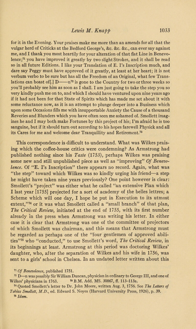 for it in the Evening. Your praises make me more than an amends for all that the vulgar herd of Criticks at the Bedford George’s, &c. &c. &c., can ever say against me, and I thank you most heartily for your alteration of that flat Line in Benevo¬ lence;71 you have improved it greatly by two slight Strokes, and it shall be read so in all future Editions. I like your Translation of E. I’s Inscription much, and dare say Peggy must have approved of it greatly, at least at her heart; it is not verbum verbo to be sure but has all the Freedom of an Original, what few Trans¬ lations can boast of [.] D-n72 is gone to the Country for two or three weeks so you’ll probably see him as soon as I shall. I am just going to take the step you so very kindly push me on to, and which I should have ventured upon nine years ago if it had not been for that State of Spirits which has made me set about it with some reluctance now, as it is an attempt to plunge deeper into a Business which upon some Occasions fills me with insupportable Anxiety the Cause of a thousand Reveries and Blunders which you have often seen me ashamed of. Smollett imag¬ ines he and I may both make Fortunes by this project of his; I’m afraid he is too sanguine, but if it should turn out according to his hopes farewell Physick and all its Cares for me and welcome dear Tranquillity and Retirement.73 This correspondence is difficult to understand. What was Wilkes prais¬ ing which the coffee-house critics were condemning? As Armstrong had published nothing since his Taste (1753), perhaps Wilkes was praising some new and still unpublished piece as well as “improving” Of Benevo¬ lence. Of “E. I’s Inscription” there appears no record. Again, what was “the step” toward which Wilkes was so kindly urging his friend—a step he might have taken nine years previously? One point however is clear: Smollett’s “project” was either what he called “an extensive Plan which I last year [1755] projected for a sort of academy of the belles lettres; a Scheme which will one day, I hope be put in Execution to its utmost extent,”74 or it was what Smollett called a “small branch” of that plan, The Critical Review, initiated at the end of 1755, with its first number already in the press when Armstrong was writing his letter. In either case it is clear that Armstrong was one of the committee of projectors of which Smollett was chairman, and this means that Armstrong must be regarded as perhaps one of the “four gentlemen of approved abili¬ ties”75 who “conducted,” to use Smollett’s word, The Critical Review, in its beginnings at least. Armstrong at this period was doctoring Wilkes’ daughter, who, after the separation of Wilkes and his wife in 1756, was sent to a girls’ school in Chelsea. In an undated letter written about this 71 Of Benevolence, published 1751. 72 D—n was possibly Sir William Duncan, physician in ordinary to George III, and one of Wilkes’ physicians in 1763. 73 B.M. Add. MS. 30867, ff. 113-113a. 74 Quoted Smollett’s letter to Dr. John Moore, written Aug. 3, 1756. See The Letters of Tobias Smollett, M.D., ed. Edward S. Noyes (Harvard University Press, 1926), p. 39. 76 Idem.
