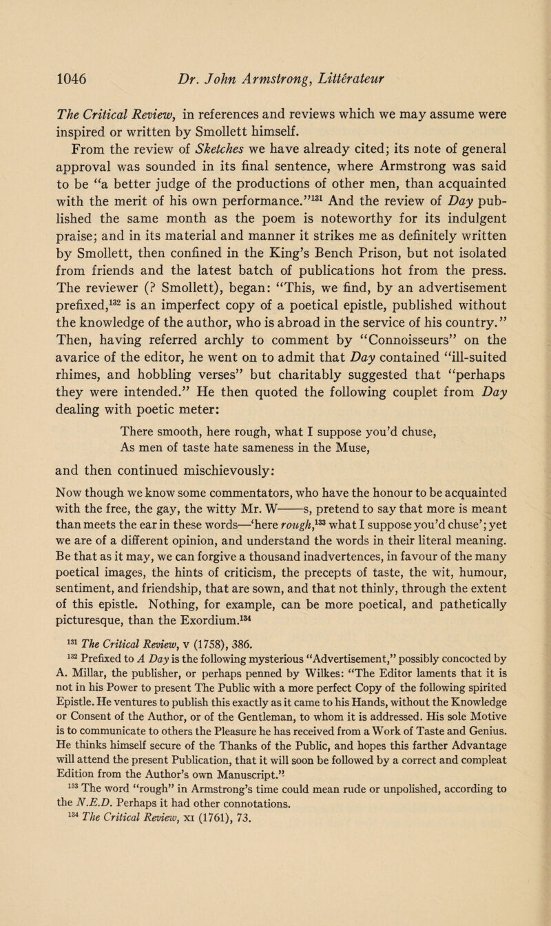The Critical Review, in references and reviews which we may assume were inspired or written by Smollett himself. From the review of Sketches we have already cited; its note of general approval was sounded in its final sentence, where Armstrong was said to be “a better judge of the productions of other men, than acquainted with the merit of his own performance.”131 And the review of Day pub¬ lished the same month as the poem is noteworthy for its indulgent praise; and in its material and manner it strikes me as definitely written by Smollett, then confined in the King’s Bench Prison, but not isolated from friends and the latest batch of publications hot from the press. The reviewer (? Smollett), began: “This, we find, by an advertisement prefixed,132 is an imperfect copy of a poetical epistle, published without the knowledge of the author, who is abroad in the service of his country. ” Then, having referred archly to comment by “Connoisseurs” on the avarice of the editor, he went on to admit that Day contained “ill-suited rhimes, and hobbling verses” but charitably suggested that “perhaps they were intended.” He then quoted the following couplet from Day dealing with poetic meter: There smooth, here rough, what I suppose you’d chuse, As men of taste hate sameness in the Muse, and then continued mischievously: Now though we know some commentators, who have the honour to be acquainted with the free, the gay, the witty Mr. W-s, pretend to say that more is meant than meets the ear in these words—‘here rough,133 what I suppose you’d chuse’; yet we are of a different opinion, and understand the words in their literal meaning. Be that as it may, we can forgive a thousand inadvertences, in favour of the many poetical images, the hints of criticism, the precepts of taste, the wit, humour, sentiment, and friendship, that are sown, and that not thinly, through the extent of this epistle. Nothing, for example, can be more poetical, and pathetically picturesque, than the Exordium.134 131 The Critical Review, v (1758), 386. 132 Prefixed to A Day is the following mysterious “Advertisement,” possibly concocted by A. Millar, the publisher, or perhaps penned by Wilkes: “The Editor laments that it is not in his Power to present The Public with a more perfect Copy of the following spirited Epistle. He ventures to publish this exactly as it came to his Hands, without the Knowledge or Consent of the Author, or of the Gentleman, to whom it is addressed. His sole Motive is to communicate to others the Pleasure he has received from a Work of Taste and Genius. He thinks himself secure of the Thanks of the Public, and hopes this farther Advantage will attend the present Publication, that it will soon be followed by a correct and compleat Edition from the Author’s own Manuscript.” 133 The word “rough” in Armstrong’s time could mean rude or unpolished, according to the N.E.D. Perhaps it had other connotations. 134 The Critical Review, xi (1761), 73.